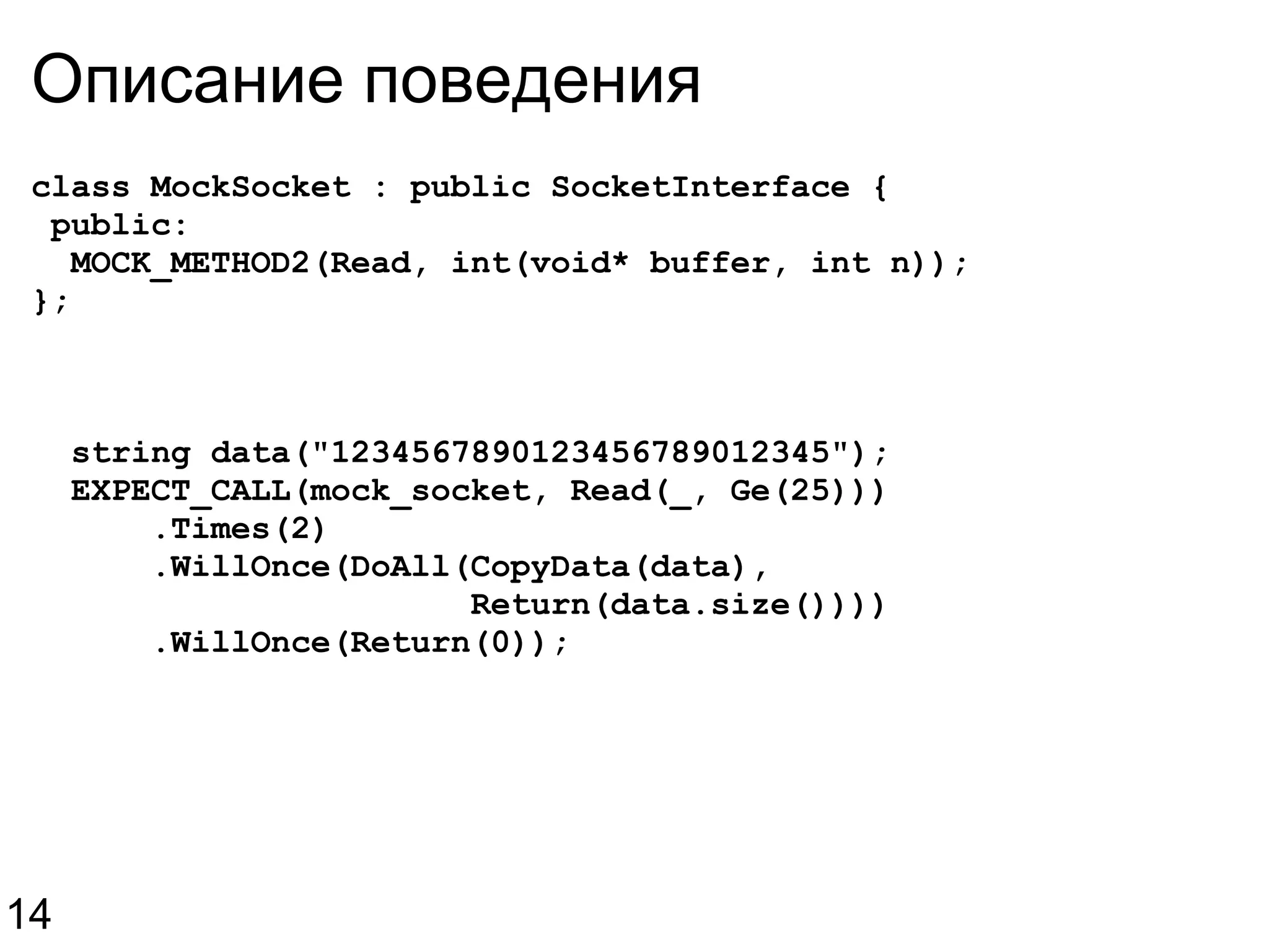 Описание поведения class MockSocket : public SocketInterface {   public:    MOCK_METHOD2(Read, int(void* buffer, int n)); };    string data(&quot;1234567890123456789012345&quot;);    EXPECT_CALL(mock_socket, Read(_, Ge(25)))        .Times(2)        .WillOnce(DoAll(CopyData(data),                        Return(data.size())))        .WillOnce(Return(0)); 14 