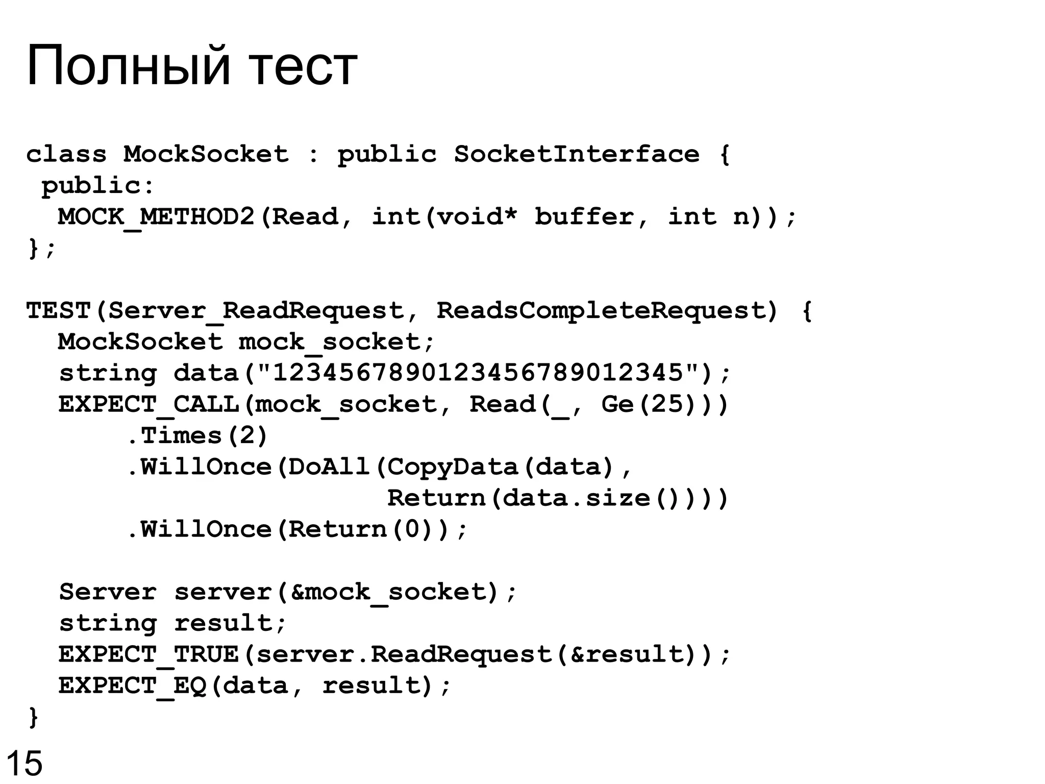 Полный тест class MockSocket : public SocketInterface {   public:    MOCK_METHOD2(Read, int(void* buffer, int n)); }; TEST(Server_ReadRequest, ReadsCompleteRequest) {    MockSocket mock_socket;    string data(&quot;1234567890123456789012345&quot;);    EXPECT_CALL(mock_socket, Read(_, Ge(25)))        .Times(2)        .WillOnce(DoAll(CopyData(data),                        Return(data.size())))        .WillOnce(Return(0));    Server server(&mock_socket);    string result;    EXPECT_TRUE(server.ReadRequest(&result));    EXPECT_EQ(data, result); } 15 