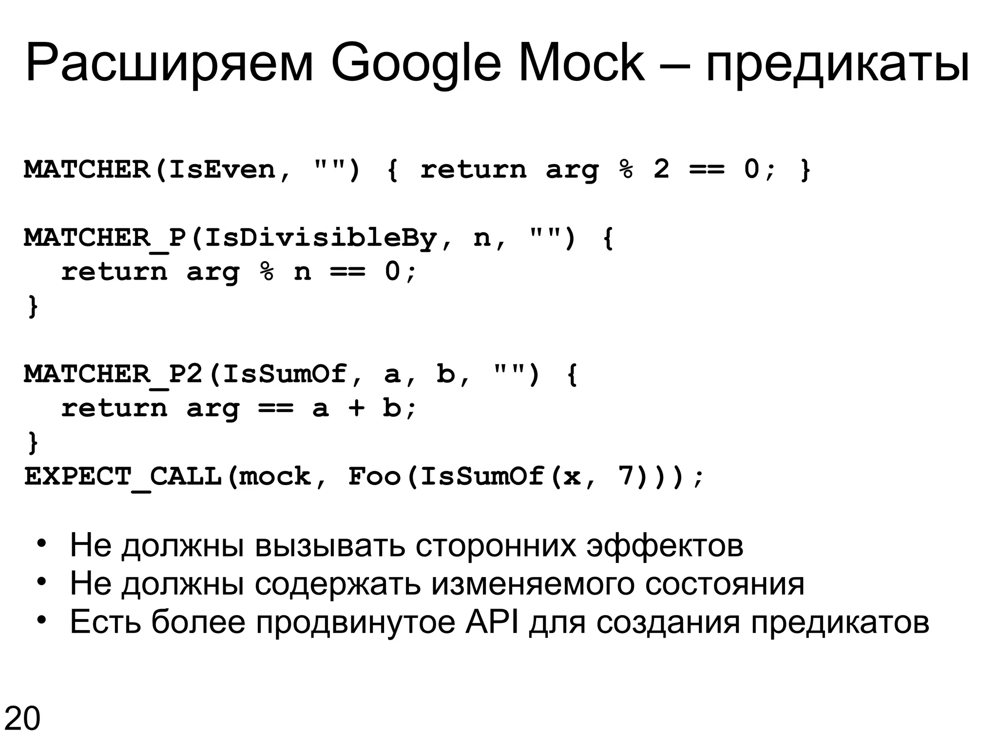 Расширяем Google Mock – предикаты MATCHER(IsEven, &quot;&quot;) { return arg % 2 == 0; } MATCHER_P(IsDivisibleBy, n, &quot;&quot;) {    return arg % n == 0; } MATCHER_P2(IsSumOf, a, b, &quot;&quot;) {    return arg == a + b; } EXPECT_CALL(mock, Foo(IsSumOf(x, 7))); Не должны вызывать сторонних эффектов Не должны содержать изменяемого состояния Есть более продвинутое API для создания предикатов 20 