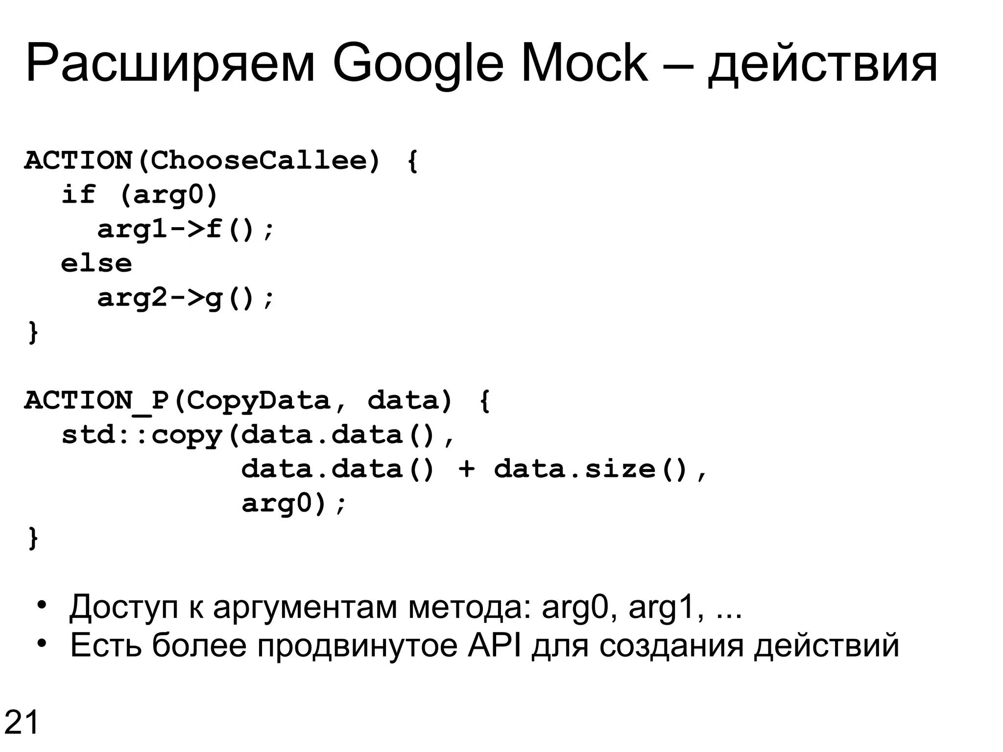 Расширяем Google Mock – действия ACTION(ChooseCallee) {    if (arg0)      arg1->f();    else      arg2->g(); } ACTION_P(CopyData, data) {    std::copy(data.data(),              data.data() + data.size(),              arg0); } Доступ к аргументам метода: arg0, arg1, ... Есть более продвинутое API для создания действий 21 