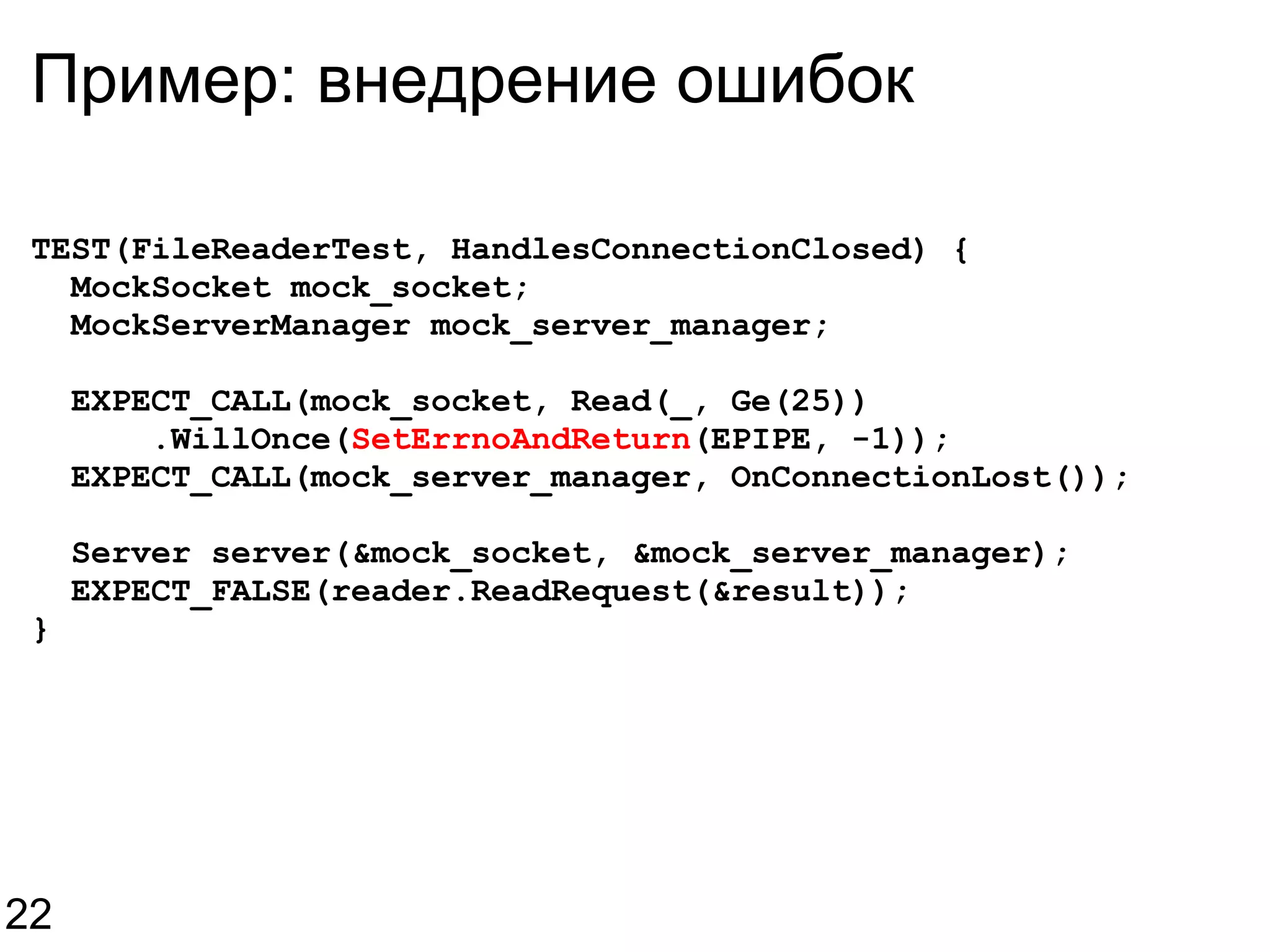 Пример: внедрение ошибок TEST(FileReaderTest, HandlesConnectionClosed) {    MockSocket mock_socket;    MockServerManager mock_server_manager;    EXPECT_CALL(mock_socket, Read(_, Ge(25))        .WillOnce( SetErrnoAndReturn (EPIPE, -1));    EXPECT_CALL(mock_server_manager, OnConnectionLost());    Server server(&mock_socket, &mock_server_manager);    EXPECT_FALSE(reader.ReadRequest(&result)); } 22 