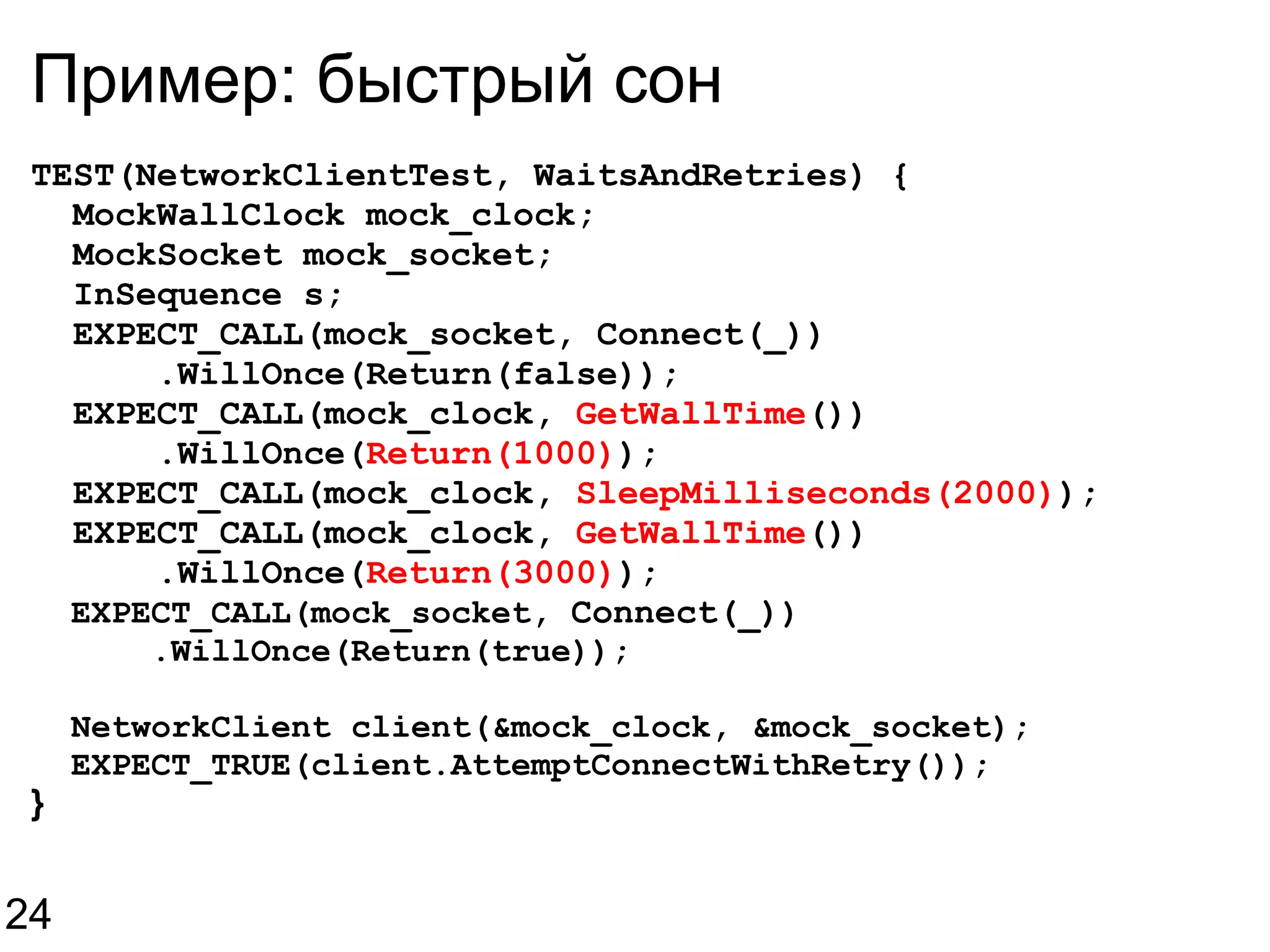 Пример: быстрый сон TEST(NetworkClientTest, WaitsAndRetries) {    MockWallClock mock_clock;    MockSocket mock_socket;    InSequence s;    EXPECT_CALL(mock_socket, Connect(_))        .WillOnce(Return(false));    EXPECT_CALL(mock_clock,  GetWallTime ())        .WillOnce( Return(1000) );    EXPECT_CALL(mock_clock,  SleepMilliseconds(2000) );    EXPECT_CALL(mock_clock,  GetWallTime ())        .WillOnce( Return(3000) );    EXPECT_CALL(mock_socket,  Connect(_) )        .WillOnce(Return(true));    NetworkClient client(&mock_clock, &mock_socket);    EXPECT_TRUE(client.AttemptConnectWithRetry()); } 24 