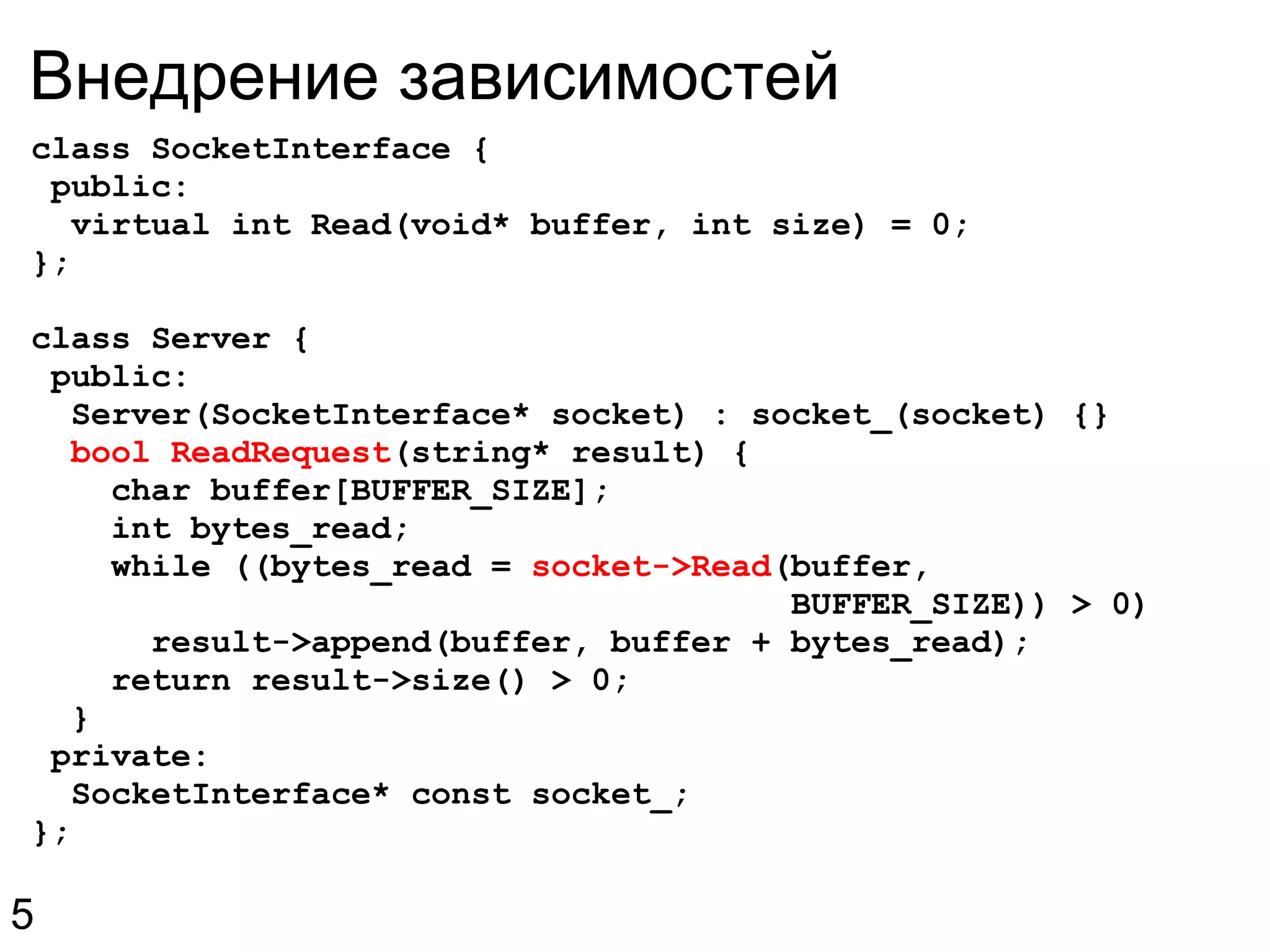 Внедрение зависимостей class SocketInterface {  public:    virtual int Read(void* buffer, int size) = 0; }; class Server {   public:    Server(SocketInterface* socket) : socket_(socket) {}    bool ReadRequest (string* result) {      char buffer[BUFFER_SIZE];      int bytes_read;      while ((bytes_read =  socket->Read (buffer,                                        BUFFER_SIZE)) > 0)        result->append(buffer, buffer + bytes_read);      return result->size() > 0;    }   private:    SocketInterface* const socket_; }; 5 