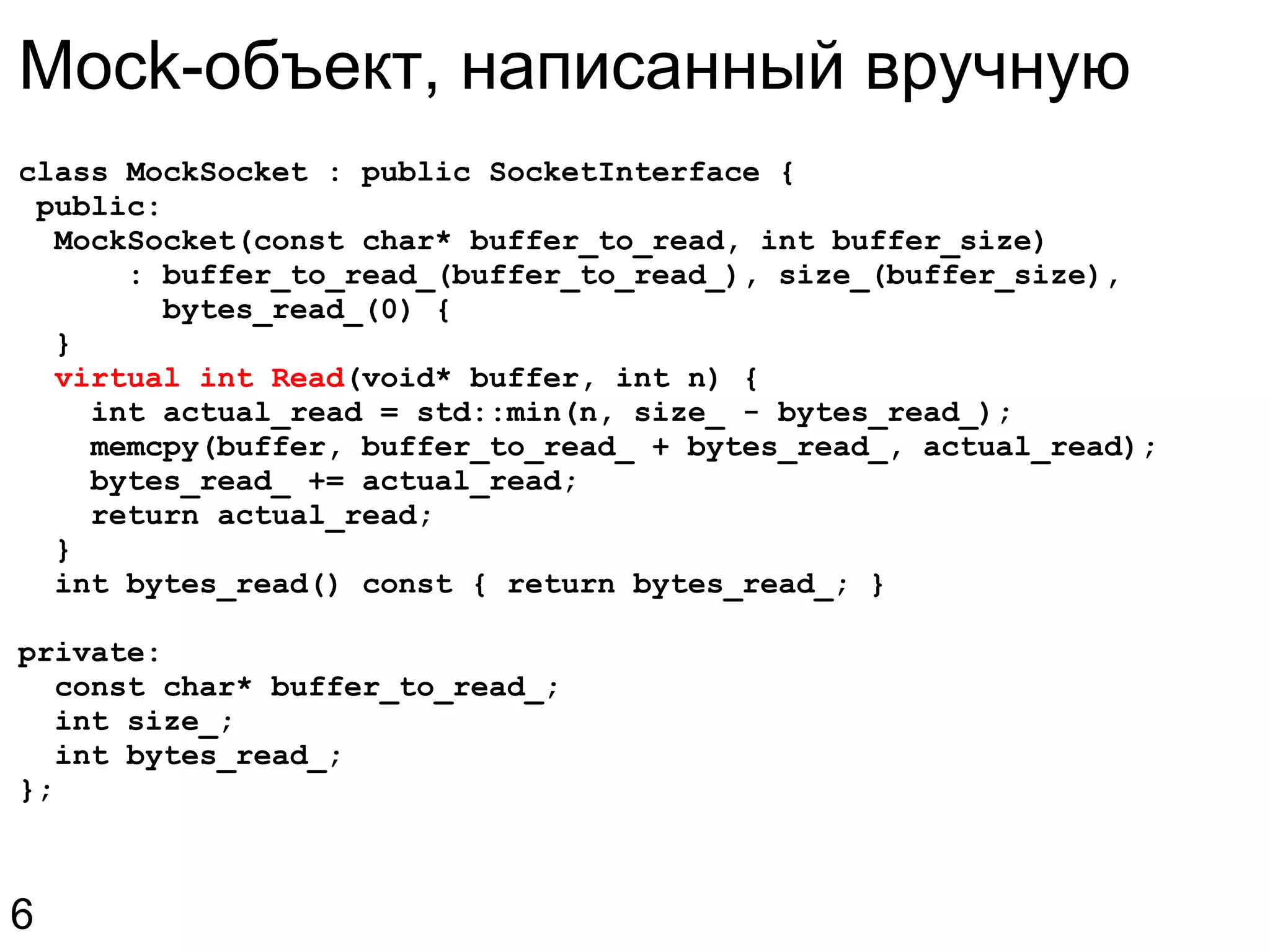 class MockSocket : public SocketInterface {   public:    MockSocket(const char* buffer_to_read, int buffer_size)        : buffer_to_read_(buffer_to_read_), size_(buffer_size),          bytes_read_(0) {    }    virtual int Read (void* buffer, int n) {      int actual_read = std::min(n, size_ - bytes_read_);      memcpy(buffer, buffer_to_read_ + bytes_read_, actual_read);      bytes_read_ += actual_read;      return actual_read;    }    int bytes_read() const { return bytes_read_; } private:    const char* buffer_to_read_;    int size_;    int bytes_read_; }; Mock-объект, написанный вручную 6 