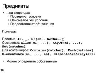 Предикаты ...на стероидах Проверяют условия Описывают эти условия Предоставляют объяснения Примеры: Простые:  42, _, Gt(32), NotNull() Составные:  AllOf(m1, ...), AnyOf(m1, ...), Not(matcher) Для контейнеров:  Contains(matcher), Each(matcher) ElementsAre(e1, ..., en), ElementsAreArray(arr) Можно определять собственные 16 