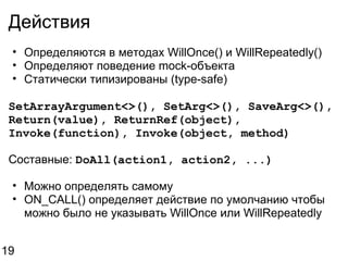 Действия Определяются в методах WillOnce() и WillRepeatedly()  Определяют поведение mock-объекта Статически типизированы (type-safe) SetArrayArgument<>(), SetArg<>(), SaveArg<>(), Return(value), ReturnRef(object), Invoke(function), Invoke(object, method) Составные:  DoAll(action1, action2, ...) Можно определять самому ON_CALL() определяет действие по умолчанию чтобы можно было не указывать WillOnce или WillRepeatedly 19 