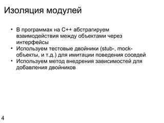 Изоляция модулей В программах на C++ абстрагируем взаимодействия между объектами через интерфейсы Используем тестовые двойники (stub-, mock-объекты, и т.д.) для имитации поведения соседей Используем метод внедрения зависимостей для добавления двойников 4 