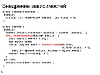 Внедрение зависимостей class SocketInterface {  public:    virtual int Read(void* buffer, int size) = 0; }; class Server {   public:    Server(SocketInterface* socket) : socket_(socket) {}    bool ReadRequest (string* result) {      char buffer[BUFFER_SIZE];      int bytes_read;      while ((bytes_read =  socket->Read (buffer,                                        BUFFER_SIZE)) > 0)        result->append(buffer, buffer + bytes_read);      return result->size() > 0;    }   private:    SocketInterface* const socket_; }; 5 