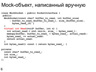 class MockSocket : public SocketInterface {   public:    MockSocket(const char* buffer_to_read, int buffer_size)        : buffer_to_read_(buffer_to_read_), size_(buffer_size),          bytes_read_(0) {    }    virtual int Read (void* buffer, int n) {      int actual_read = std::min(n, size_ - bytes_read_);      memcpy(buffer, buffer_to_read_ + bytes_read_, actual_read);      bytes_read_ += actual_read;      return actual_read;    }    int bytes_read() const { return bytes_read_; } private:    const char* buffer_to_read_;    int size_;    int bytes_read_; }; Mock-объект, написанный вручную 6 