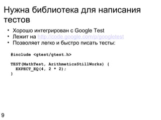 Нужна библиотека для написания тестов Хорошо интегрирован с Google Test Лежит на  http://code.google.com/p/googletest Позволяет легко и быстро писать тесты:    #include <gtest/gtest.h>    TEST(MathTest, ArithmeticsStillWorks) {      EXPECT_EQ(4, 2 * 2);    } 9 