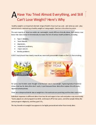 Have You Tried Almost Everything, and Still
Can't Lose Weight? Here's Why
healthy weight is an important element of good health. How much you eat—and what you eat—play
central roles in maintaining a healthy weight or losing weight. Exercise is the other key actor.
The vast majority of American adults are overweight; nearly 40% are clinically obese. And doctors now
know that excess body fat dramatically increases the risk of serious health problems, including
 Type 2 diabetes,
 heart disease,
 depression,
 respiratory problems,
 major cancers
 fertility problems
A 2017 study found that obesity now drives more early preventable deaths in the U.S. than smoking.
For years, low-fat diets were thought to be the best way to lose weight. A growing body of evidence
shows that low-fat diets often don't work, in part because these diets often replace fat with easily
digested carbohydrates.
There are widespread beliefs about weight loss: the workouts are punishing and the diets restrictive.
Individual responses to different diets–from low fat and vegan to low carb and paleo–vary enormously.
“Some people on a diet program lose 60 lb. and keep it off for two years, and other people follow the
same program religiously, and they gain 5 lb.,
The key therefore to weight loss appears to be highly personalized rather than trendy diets.
A
 