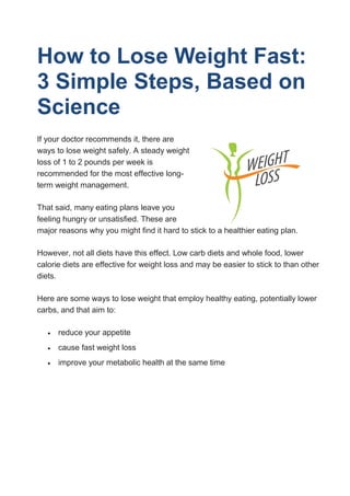 How to Lose Weight Fast:
3 Simple Steps, Based on
Science
If your doctor recommends it, there are
ways to lose weight safely. A steady weight
loss of 1 to 2 pounds per week is
recommended for the most effective long-
term weight management.
That said, many eating plans leave you
feeling hungry or unsatisfied. These are
major reasons why you might find it hard to stick to a healthier eating plan.
However, not all diets have this effect. Low carb diets and whole food, lower
calorie diets are effective for weight loss and may be easier to stick to than other
diets.
Here are some ways to lose weight that employ healthy eating, potentially lower
carbs, and that aim to:
 reduce your appetite
 cause fast weight loss
 improve your metabolic health at the same time
 