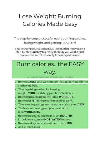 Lose Weight: Burning
Calories Made Easy
The step-by-step process foreasily burningcalories,
losingweight, and getting HEALTHY!
This powerful coursecontains20 lessonsthat lead you on a
step-by-step journey togettingthe body you want. You’ll
discover the secretsthat onlyfitness expertsknow.
Burn calories...the EASY
way.
IN THIS LIFE-CHANGING COURSE, YOU’LL LEARN:
• How to DANCEyour way throughthe day, burningcalories
and havingFUN.
• The surprisingmethod for burning
weight...WHILEwatchingyour favoriteshows.
• How to turn a shoppingtrip intoa WORKOUT.
• How to get FIT duringyour commutetowork.
• The secret togettingexerciseasyou work at your DESK.
• The hack for turningyour phone callsinto
mini WORKOUTS.
• How to use your lunch break toget HEALTHY.
• Little knownexerciseMOTIVATIONsecrets.
• How to make your workoutsmuchmore FUN.
• And so much more!
 