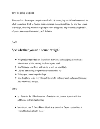 TIPS TO LOSE WEIGHT
There are lots of ways you can get more slender, from carrying out little enhancements to
what you eat and drink to finding more assistance. Accepting at least for now that you're
overweight, shedding pounds will give you more energy and help with reducing the risk
of power, coronary ailment and type 2 diabetes.
DATA
See whether you're a sound weight
❖ Weight record (BMI) is an assessment that works out accepting at least for a
moment that you're a strong burden for your level.
❖ You'll require your level and weight to sort out your BMI.
❖ Use the BMI strong weight smaller than normal PC
❖ Things you can do to get in shape
❖ You don't have to do everything all the while, endeavor each and every thing and
find what works for you.
DO’S
● get dynamic for 150 minutes out of every week - you can separate this into
additional restricted gatherings
● hope to get your 5 Every Day - 80g of new, canned or frozen regular item or
vegetables think about 1 piece
 