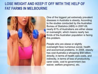 One of the biggest yet extremely prevalent
diseases in Australia is obesity. According
to the studies conducted by the Australian
Bureau of Statistics (ABS) in 2007-08,
nearly 61% of Australians are either obese
or overweight, which means nearly two
thirds of the Australian population is facing
this problem.

People who are obese or slightly
overweight face numerous social, health
and economical problems. In 2008, obesity
has cost Australia a whopping $58 billion,
directly, in terms of health care costs, and
indirectly, in terms of loss of productivity,
carer costs, cost to government (tax
waiver, welfare programs), etc.
 