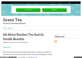By continuing you agre e to le t us using cook ie s. We are using them to he lp m ak e this we bsite be tte r. More de tails on cook ie s C lose 
Green Tea 
Green Tea Develops Memory 
Home Contact 
All About Rooibos Tea And Its 
Health Benefits 
Published on August 16 2014 by RichardBautista 
Teasy Teas 
Maybe you've heard of countless health benefits of green tea, black tea and white tea, 
but what about the rooibos tea? See how this brew tasty, rich in antioxidants, can help 
Follow me 
open in browser PRO version Are you a developer? Try out the HTML to PDF API pdfcrowd.com 
 