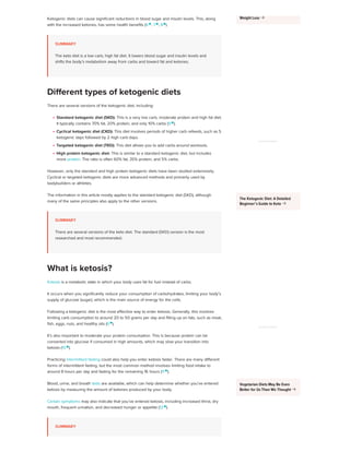 Ketogenic diets can cause significant reductions in blood sugar and insulin levels. This, along
with the increased ketones, has some health benefits (6 
, 7 
, 8
).
SUMMARY
The keto diet is a low carb, high fat diet. It lowers blood sugar and insulin levels and
shifts the body’s metabolism away from carbs and toward fat and ketones.
There are several versions of the ketogenic diet, including:
Standard ketogenic diet (SKD): This is a very low carb, moderate protein and high fat diet.
It typically contains 70% fat, 20% protein, and only 10% carbs (9 
).
Cyclical ketogenic diet (CKD): This diet involves periods of higher carb refeeds, such as 5
ketogenic days followed by 2 high carb days.
Targeted ketogenic diet (TKD): This diet allows you to add carbs around workouts.
High protein ketogenic diet: This is similar to a standard ketogenic diet, but includes
more protein. The ratio is often 60% fat, 35% protein, and 5% carbs.
However, only the standard and high protein ketogenic diets have been studied extensively.
Cyclical or targeted ketogenic diets are more advanced methods and primarily used by
bodybuilders or athletes.
The information in this article mostly applies to the standard ketogenic diet (SKD), although
many of the same principles also apply to the other versions.
SUMMARY
There are several versions of the keto diet. The standard (SKD) version is the most
researched and most recommended.
Ketosis is a metabolic state in which your body uses fat for fuel instead of carbs.
It occurs when you significantly reduce your consumption of carbohydrates, limiting your body’s
supply of glucose (sugar), which is the main source of energy for the cells.
Following a ketogenic diet is the most effective way to enter ketosis. Generally, this involves
limiting carb consumption to around 20 to 50 grams per day and filling up on fats, such as meat,
fish, eggs, nuts, and healthy oils (6 
).
It’s also important to moderate your protein consumption. This is because protein can be
converted into glucose if consumed in high amounts, which may slow your transition into
ketosis (10 
).
Practicing intermittent fasting could also help you enter ketosis faster. There are many different
forms of intermittent fasting, but the most common method involves limiting food intake to
around 8 hours per day and fasting for the remaining 16 hours (11 
).
Blood, urine, and breath tests are available, which can help determine whether you’ve entered
ketosis by measuring the amount of ketones produced by your body.
Certain symptoms may also indicate that you’ve entered ketosis, including increased thirst, dry
mouth, frequent urination, and decreased hunger or appetite (12 
).
SUMMARY
Different types of ketogenic diets
What is ketosis?
Weight Loss 
ADVERTISEMENT
The Ketogenic Diet: A Detailed
Beginner’s Guide to Keto 
ADVERTISEMENT
Vegetarian Diets May Be Even
Better for Us Than We Thought 
 