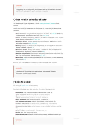 SUMMARY
The ketogenic diet can boost insulin sensitivity and cause fat loss, leading to significant
health benefits for people with type 2 diabetes or prediabetes.
The ketogenic diet actually originated as a tool for treating neurological diseases such as
epilepsy.
Studies have now shown that the diet can have benefits for a wide variety of different health
conditions:
Heart disease. The ketogenic diet can help improve risk factors like body fat, HDL (good)
cholesterol levels, blood pressure, and blood sugar (28
, 29 
).
Cancer. The diet is currently being explored as an additional treatment for cancer, because
it may help slow tumor growth. (4 
, 30 
, 31 
).
Alzheimer’s disease. The keto diet may help reduce symptoms of Alzheimer’s disease
and slow its progression (5 
, 32 
, 33 
).
Epilepsy. Research has shown that the ketogenic diet can cause significant reductions in
seizures in epileptic children (3 
).
Parkinson’s disease. Although more research is needed, one study found that the diet
helped improve symptoms of Parkinson’s disease (34 
).
Polycystic ovary syndrome. The ketogenic diet can help reduce insulin levels, which may
play a key role in polycystic ovary syndrome (35 
, 36 
).
Brain injuries. Some research suggests that the diet could improve outcomes of traumatic
brain injuries (37 
).
However, keep in mind that research into many of these areas is far from conclusive.
SUMMARY
A ketogenic diet may provide many health benefits, especially with metabolic,
neurological, or insulin-related diseases.
Any food that’s high in carbs should be limited.
Here’s a list of foods that need to be reduced or eliminated on a ketogenic diet:
sugary foods: soda, fruit juice, smoothies, cake, ice cream, candy, etc.
grains or starches: wheat-based products, rice, pasta, cereal, etc.
fruit: all fruit, except small portions of berries like strawberries
beans or legumes: peas, kidney beans, lentils, chickpeas, etc.
root vegetables and tubers: potatoes, sweet potatoes, carrots, parsnips, etc.
low fat or diet products: low fat mayonnaise, salad dressings, and condiments
some condiments or sauces: barbecue sauce, honey mustard, teriyaki sauce, ketchup,
etc.
unhealthy fats: processed vegetable oils, mayonnaise, etc.
alcohol: beer, wine, liquor, mixed drinks
sugar-free diet foods: sugar-free candies, syrups, puddings, sweeteners, desserts, etc.
SUMMARY
Other health benefits of keto
Foods to avoid
ADVERTISEMENT
ADVERTISEMENT
ADVERTISEMENT
 