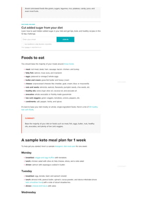 Avoid carb-based foods like grains, sugars, legumes, rice, potatoes, candy, juice, and
even most fruits.
You should base the majority of your meals around these foods:
meat: red meat, steak, ham, sausage, bacon, chicken, and turkey
fatty fish: salmon, trout, tuna, and mackerel
eggs: pastured or omega-3 whole eggs
butter and cream: grass-fed butter and heavy cream
cheese: unprocessed cheeses like cheddar, goat, cream, blue, or mozzarella
nuts and seeds: almonds, walnuts, flaxseeds, pumpkin seeds, chia seeds, etc.
healthy oils: extra virgin olive oil, coconut oil, and avocado oil
avocados: whole avocados or freshly made guacamole
low carb veggies: green veggies, tomatoes, onions, peppers, etc.
condiments: salt, pepper, herbs, and spices
It’s best to base your diet mostly on whole, single-ingredient foods. Here’s a list of 44 healthy
low carb foods.
SUMMARY
Base the majority of your diet on foods such as meat, fish, eggs, butter, nuts, healthy
oils, avocados, and plenty of low carb veggies.
To help get you started, here’s a sample ketogenic diet meal plan for one week:
Monday
breakfast: veggie and egg muffins with tomatoes
lunch: chicken salad with olive oil, feta cheese, olives, and a side salad
dinner: salmon with asparagus cooked in butter
Tuesday
breakfast: egg, tomato, basil, and spinach omelet
lunch: almond milk, peanut butter, spinach, cocoa powder, and stevia milkshake (more
keto smoothies here) with a side of sliced strawberries
dinner: cheese-shell tacos with salsa
Wednesday
HEALTHLINE CHALLENGE
Cut added sugar from your diet
Learn how to spot hidden added sugar in your diet and get tips, tools, and healthy recipes in this
12-day challenge.
Get Healthline's daily Nutrition newsletter
Your privacy is important to us
Enter your email JOIN IN
JOIN IN
Foods to eat
A sample keto meal plan for 1 week
ADVERTISEMENT
ADVERTISEMENT
 