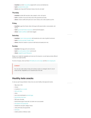 breakfast: nut milk chia pudding topped with coconut and blackberries
lunch: avocado shrimp salad
dinner: pork chops with Parmesan cheese, broccoli, and salad
Thursday
breakfast: omelet with avocado, salsa, peppers, onion, and spices
lunch: a handful of nuts and celery sticks with guacamole and salsa
dinner: chicken stuffed with pesto and cream cheese, and a side of grilled zucchini
Friday
breakfast: sugar-free Greek, whole milk yogurt with peanut butter, cocoa powder, and
berries
lunch: ground beef lettuce wrap tacos with sliced bell peppers
dinner: loaded cauliflower and mixed veggies
Saturday
breakfast: cream cheese pancakes with blueberries and a side of grilled mushrooms
lunch: Zucchini and beet “noodle” salad
dinner: white fish cooked in coconut oil with kale and toasted pine nuts
Sunday
breakfast: fried eggs with and mushrooms
lunch: low carb sesame chicken and broccoli
dinner: spaghetti squash Bolognese
Always try to rotate the vegetables and meat over the long term, as each type provides different
nutrients and health benefits.
For tons of recipes, check out these 101 healthy low carb recipes and this keto shopping list.
SUMMARY
You can eat a wide variety of tasty and nutritious meals on a ketogenic diet. It’s not all
meats and fats. Vegetables are an important part of the diet.
In case you get hungry between meals, here are some healthy, keto-approved snacks:
fatty meat or fish
cheese
a handful of nuts or seeds
keto sushi bites
olives
one or two hard-boiled or deviled eggs
keto-friendly snack bars
90% dark chocolate
full-fat Greek yogurt mixed with nut butter and cocoa powder
bell peppers and guacamole
strawberries and plain cottage cheese
celery with salsa and guacamole
beef jerky
smaller portions of leftover meals
Healthy keto snacks
ADVERTISEMENT
ADVERTISEMENT
 