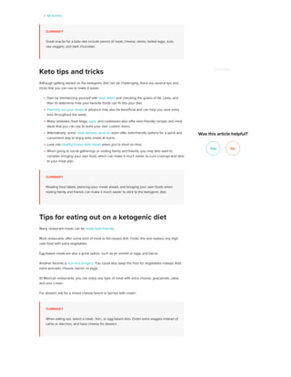fat bombs
SUMMARY
Great snacks for a keto diet include pieces of meat, cheese, olives, boiled eggs, nuts,
raw veggies, and dark chocolate.
Although getting started on the ketogenic diet can be challenging, there are several tips and
tricks that you can use to make it easier.
Start by familiarizing yourself with food labels and checking the grams of fat, carbs, and
fiber to determine how your favorite foods can fit into your diet.
Planning out your meals in advance may also be beneficial and can help you save extra
time throughout the week.
Many websites, food blogs, apps, and cookbooks also offer keto-friendly recipes and meal
ideas that you can use to build your own custom menu.
Alternatively, some meal delivery services even offer keto-friendly options for a quick and
convenient way to enjoy keto meals at home.
Look into healthy frozen keto meals when you’re short on time
When going to social gatherings or visiting family and friends, you may also want to
consider bringing your own food, which can make it much easier to curb cravings and stick
to your meal plan.
SUMMARY
Reading food labels, planning your meals ahead, and bringing your own foods when
visiting family and friends can make it much easier to stick to the ketogenic diet.
Many restaurant meals can be made keto-friendly.
Most restaurants offer some kind of meat or fish-based dish. Order this and replace any high
carb food with extra vegetables.
Egg-based meals are also a great option, such as an omelet or eggs and bacon.
Another favorite is bun-less burgers. You could also swap the fries for vegetables instead. Add
extra avocado, cheese, bacon, or eggs.
At Mexican restaurants, you can enjoy any type of meat with extra cheese, guacamole, salsa,
and sour cream.
For dessert, ask for a mixed cheese board or berries with cream.
SUMMARY
When eating out, select a meat-, fish-, or egg-based dish. Order extra veggies instead of
carbs or starches, and have cheese for dessert.
Keto tips and tricks
Tips for eating out on a ketogenic diet
Yes No
ADVERTISEMENT
Was this article helpful?
 