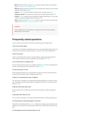 MCT oil. Added to drinks or yogurt, MCT oil provides energy and helps increase ketone
levels. Shop for MCT oil online (42 
, 43 
).
Minerals. Added salt and other minerals can be important when starting out due to shifts in
water and mineral balance (44 
).
Caffeine. Caffeine can have benefits for energy, fat loss, and performance (45).
Exogenous ketones. This supplement may help raise the body’s ketone levels (46 
).
Creatine. Creatine provides numerous benefits for health and performance. This can help
if you are combining a ketogenic diet with exercise (47 
).
Whey. Use half a scoop of whey protein in shakes or yogurt to increase your daily protein
intake (48
, 49 
). Shop for tasty whey products on online.
SUMMARY
Certain supplements can be beneficial on a ketogenic diet. These include exogenous
ketones, MCT oil, and minerals.
Here are answers to some of the most common questions about the ketogenic diet.
1. Can I ever eat carbs again?
Yes. However, it’s important to significantly reduce your carb intake initially. After the first 2 to 3
months, you can eat carbs on special occasions — just return to the diet immediately after.
2. Will I lose muscle?
There’s a risk of losing some muscle on any diet. However, protein intake and high ketone
levels may help minimize muscle loss, especially if you lift weights (50 
, 51 
).
3. Can I build muscle on a ketogenic diet?
Yes, but it may not work as well as on a moderate carb diet (52 
, 53 
). For more details about
low carb or keto diets and exercise performance, read this article.
4. How much protein can I eat?
Protein should be moderate, as a very high intake can spike insulin levels and lower ketones.
Around 35% of total calorie intake is probably the upper limit.
5. What if I am constantly tired, weak, or fatigued?
You may not be in full ketosis or be utilizing fats and ketones efficiently. To counter this, lower
your carb intake and revisit the points above. A supplement like MCT oil or ketones may also
help (42 
, 43 
).
6. My urine smells fruity. Why is this?
Don’t be alarmed. This is simply due to the excretion of by-products created during ketosis
(54 
).
7. My breath smells. What can I do?
This is a common side effect. Try drinking naturally flavored water or chewing sugar-free gum.
8. I heard ketosis was extremely dangerous. Is this true?
People often confuse ketosis with ketoacidosis. Ketoacidosis is dangerous, but the ketosis on a
ketogenic diet is usually fine for healthy people. Speak to your doctor before starting any new
diet.
9. I have digestion issues and diarrhea. What can I do?
Frequently asked questions
 