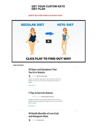 Last medically reviewed on October 21, 2020
ADVERTISEMENT
  v  z 
READ THIS NEXT
10 Signs and Symptoms That
You're in Ketosis
Written by Rudy Mawer, MSc, CISSN
Ketosis is a metabolic state that can be caused by a low-carb or
ketogenic diet. Here are 10 signs and symptoms that you're in
ketosis.
READ MORE 
ADVERTISEMENT
7 Tips to Get Into Ketosis
Medically reviewed by Kathy W. Warwick, R.D., CDE
Ketogenic diets have many powerful health benefits, but some
people have trouble getting into ketosis. Here are 7 tips for how to
get into ketosis.
READ MORE 
10 Health Benefits of Low-Carb
and Ketogenic Diets
Written by Kris Gunnars, BSc
ADVERTISEMENT
GET YOUR CUSTOM KETO
DIET PLAN
watch the video below to know more
 