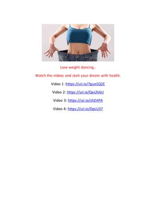 Lose weight dancing..
Watch the videos and start your dream with health.
Video 1 :https://uii.io/7gue1Q2E
Video 2: https://uii.io/Qxs2k6U
Video 3: https://uii.io/shZrtPA
Video 4: https://uii.io/DpLU37
 