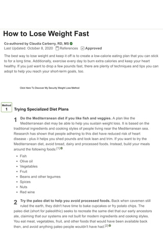How to Lose Weight Fast
Co-authored by Claudia Carberry, RD, MS
Last Updated: October 8, 2020 References Approved
The best way to lose weight and keep it off is to create a low-calorie eating plan that you can stick
to for a long time. Additionally, exercise every day to burn extra calories and keep your heart
healthy. If you just want to drop a few pounds fast, there are plenty of techniques and tips you can
adopt to help you reach your short-term goals, too.
1
2
Method
1 Trying Specialized Diet Plans
Do the Mediterranean diet if you like fish and veggies. A plan like the
Mediterranean diet may be able to help you sustain weight loss. It is based on the
traditional ingredients and cooking styles of people living near the Mediterranean sea.
Research has shown that people adhering to this diet have reduced risk of heart
disease - plus it helps you shed pounds and look lean and trim. If you want to try the
Mediterranean diet, avoid bread, dairy and processed foods. Instead, build your meals
around the following foods:
Fish
Olive oil
Vegetables
Fruit
Beans and other legumes
Spices
Nuts
Red wine
Try the paleo diet to help you avoid processed foods. Back when cavemen still
ruled the earth, they didn't have time to bake cupcakes or fry potato chips. The
paleo diet (short for paleolithic) seeks to recreate the same diet that our early ancestors
ate, claiming that our systems are not built for modern ingredients and cooking styles.
You eat meat, vegetables, fruit, and other foods that would have been available back
then, and avoid anything paleo people wouldn't have had.
[1]
[2]
Learn why people trust wikiHow
Click Here To Discover My Security Weight Loss Method
 