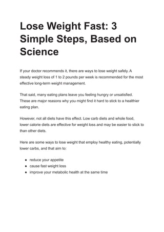Lose Weight Fast: 3
Simple Steps, Based on
Science
If your doctor recommends it, there are ways to lose weight safely. A
steady weight loss of 1 to 2 pounds per week is recommended for the most
effective long-term weight management.
That said, many eating plans leave you feeling hungry or unsatisfied.
These are major reasons why you might find it hard to stick to a healthier
eating plan.
However, not all diets have this effect. Low carb diets and whole food,
lower calorie diets are effective for weight loss and may be easier to stick to
than other diets.
Here are some ways to lose weight that employ healthy eating, potentially
lower carbs, and that aim to:
● reduce your appetite
● cause fast weight loss
● improve your metabolic health at the same time
 