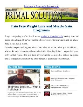 http://www.theprimalsolution.co.uk
Pain Free Weight Loss And Muscle Gain
Programm
Forget everything you’ve heard about getting a muscular body taking years of
training to achieve. There’s a scientifically proven way to lose weight and get a hard
body in less than 2 month.
Countless experts telling you what to eat, what not to eat, when you should eat…
adverts for meal replacement bars and miracle slimming shakes… expensive gyms
tell you that you need to join them if you want to look good… endless magazine
and newspaper articles about the latest danger or guaranteed breakthrough.
 