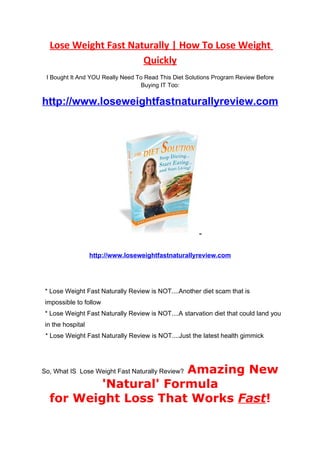 Lose Weight Fast Naturally | How To Lose Weight
                      Quickly
 I Bought It And YOU Really Need To Read This Diet Solutions Program Review Before
                                   Buying IT Too:

http://www.loseweightfastnaturallyreview.com




                   http://www.loseweightfastnaturallyreview.com




 * Lose Weight Fast Naturally Review is NOT....Another diet scam that is
 impossible to follow
 * Lose Weight Fast Naturally Review is NOT....A starvation diet that could land you
 in the hospital
 * Lose Weight Fast Naturally Review is NOT....Just the latest health gimmick




                       Amazing New
So, What IS Lose Weight Fast Naturally Review?

          'Natural' Formula
  for Weight Loss That Works Fast!
 