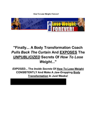 How To Lose Weight, Forever!
"Finally... A Body Transformation Coach
Pulls Back The Curtain And EXPOSES The
UNPUBLICIZED Secrets Of How To Lose
Weight..."
EXPOSED... The Inside Secrets Of How To Lose Weight
CONSISTENTLY And Make A Jaw-Dropping Body
Transformation In Just Weeks!
Lisa De LaRosa
 