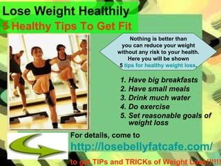 Lose Weight Healthily 5 Healthy Tips To Get Fit   ,[object Object],[object Object],[object Object],[object Object],[object Object],For details, come to   http://losebellyfatcafe.com/   to get TIPs and TRICKs of Weight Loss!!!!!! Nothing is better than you can reduce your weight without any risk to your health. Here you will be shown 5  tips for healthy weight loss . 