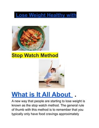 Lose Weight Healthy with
Stop Watch Method
What is It All About .
A new way that people are starting to lose weight is
known as the stop watch method. The general rule
of thumb with this method is to remember that you
typically only have food cravings approximately
 