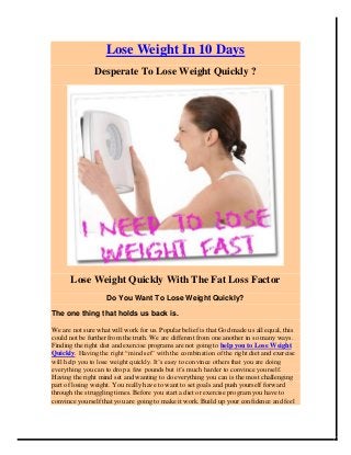Lose Weight In 10 Days
Desperate To Lose Weight Quickly ?
Lose Weight Quickly With The Fat Loss Factor
Do You Want To Lose Weight Quickly?
The one thing that holds us back is.
We are not sure what will work for us. Popular belief is that God made us all equal, this
could not be further from the truth. We are different from one another in so many ways.
Finding the right diet and exercise programs are not going to help you to Lose Weight
Quickly. Having the right “mind set” with the combination of the right diet and exercise
will help you to lose weight quickly. It’s easy to convince others that you are doing
everything you can to drop a few pounds but it’s much harder to convince yourself.
Having the right mind set and wanting to do everything you can is the most challenging
part of losing weight. You really have to want to set goals and push yourself forward
through the struggling times. Before you start a diet or exercise program you have to
convince yourself that you are going to make it work. Build up your confidence and feel
 