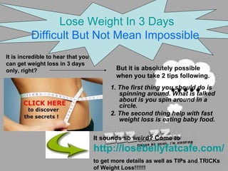 [object Object],[object Object],[object Object],[object Object],[object Object],Lose Weight In 3 Days Difficult But Not Mean Impossible   But it is absolutely possible when you take 2 tips following. It sounds so weird? Come to   http://losebellyfatcafe.com/   to get more details as well as TIPs and TRICKs of Weight Loss!!!!!! 
