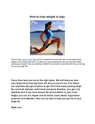 How to lose weight in legs




Are your legs, back of your legs and butt covered with excess fat? Are you carrying excess
weight on your thighs and hips? Is it giving you a fat appearance? Are your big bulky thighs
marring your beauty? Are you seeking an outlet? Do you want to look slimmer? Are you striving
to lose your thigh fat?




If yes, then here you are at the right place. We will help you lose
your thigh fat by burning them off. All you have to do is to follow
our expertise tips given below to get rid of that nasty looking thigh
fat, and look slimmer, well toned and good. Besides, you get a lot
healthier too! If you have excess fat accumulation in your inner
thighs, you are at a higher risk of stroke, heart attack, high blood
pressure and diabetes. Here are our tips to help you get rid of your
thigh fat.

Walk a lot
 