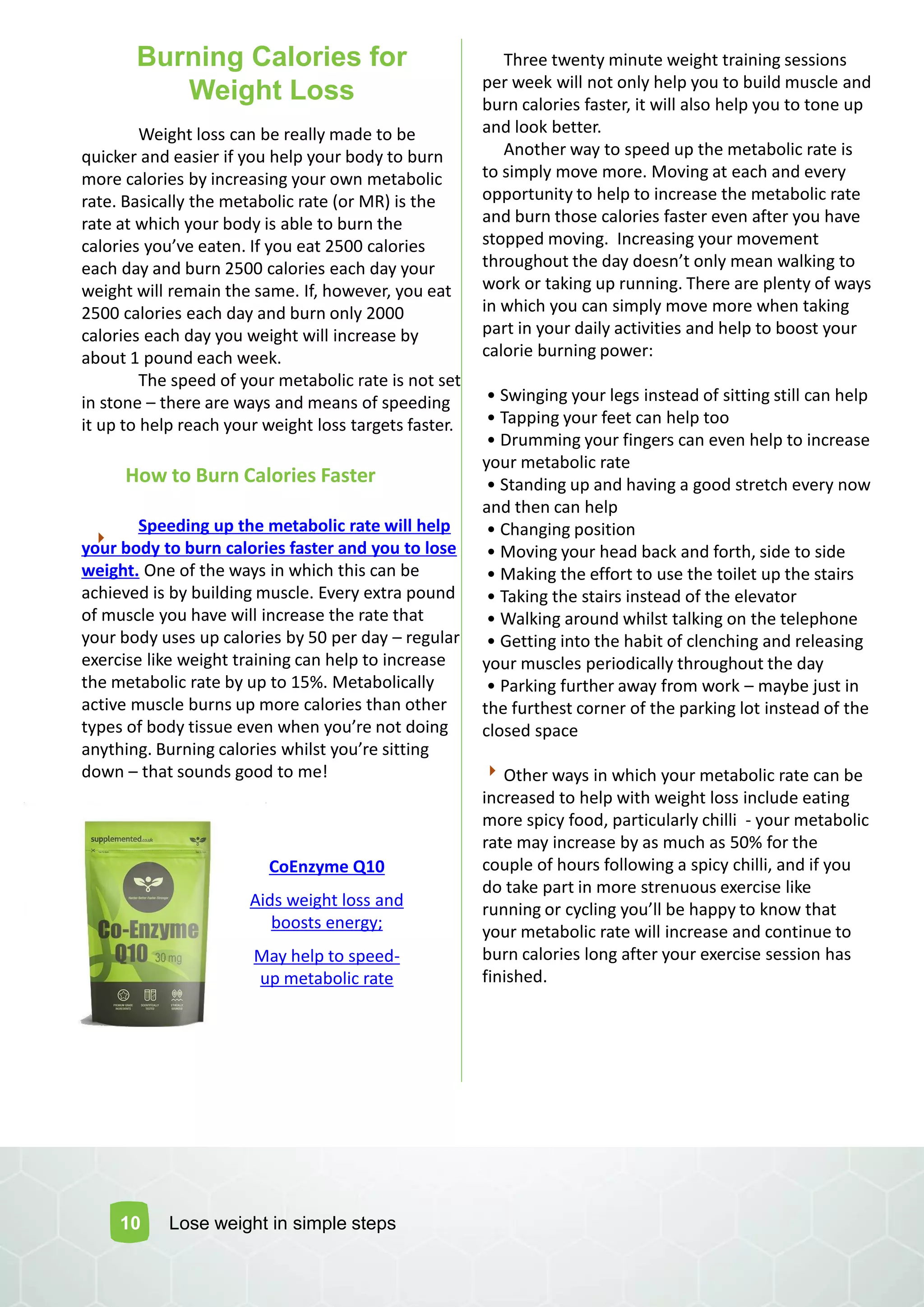Burning Calories for
Weight Loss
Three twenty minute weight training sessions
per week will not only help you to build muscle and
burn calories faster, it will also help you to tone up
and look better.
Another way to speed up the metabolic rate is
to simply move more. Moving at each and every
opportunity to help to increase the metabolic rate
and burn those calories faster even after you have
stopped moving. Increasing your movement
throughout the day does t o ly ea alki g to
work or taking up running. There are plenty of ways
in which you can simply move more when taking
part in your daily activities and help to boost your
calorie burning power:
• S i gi g your legs i stead of sitti g still a help
• Tappi g your feet a help too
• Dru i g your fi gers a e e help to i rease
your metabolic rate
• Sta di g up a d ha i g a good stret h e ery o
and then can help
• Cha gi g positio
• Mo i g your head a k a d forth, side to side
• Maki g the effort to use the toilet up the stairs
• Taki g the stairs i stead of the ele ator
• Walki g arou d hilst talki g o the telepho e
• Getti g i to the ha it of le hi g a d releasi g
your muscles periodically throughout the day
• Parki g further a ay fro ork – maybe just in
the furthest corner of the parking lot instead of the
closed space
Other ways in which your metabolic rate can be
increased to help with weight loss include eating
more spicy food, particularly chilli - your metabolic
rate may increase by as much as 50% for the
couple of hours following a spicy chilli, and if you
do take part in more strenuous exercise like
ru i g or y li g you ll e happy to k o that
your metabolic rate will increase and continue to
burn calories long after your exercise session has
finished.
Weight loss can be really made to be
quicker and easier if you help your body to burn
more calories by increasing your own metabolic
rate. Basically the metabolic rate (or MR) is the
rate at which your body is able to burn the
alories you e eate . If you eat 2500 alories
each day and burn 2500 calories each day your
weight will remain the same. If, however, you eat
2500 calories each day and burn only 2000
calories each day you weight will increase by
about 1 pound each week.
The speed of your metabolic rate is not set
in stone – there are ways and means of speeding
it up to help reach your weight loss targets faster.
How to Burn Calories Faster
Speeding up the metabolic rate will help
your body to burn calories faster and you to lose
weight. One of the ways in which this can be
achieved is by building muscle. Every extra pound
of muscle you have will increase the rate that
your body uses up calories by 50 per day – regular
exercise like weight training can help to increase
the metabolic rate by up to 15%. Metabolically
active muscle burns up more calories than other
types of ody tissue e e he you re ot doi g
a ythi g. Bur i g alories hilst you re sitti g
down – that sounds good to me!
10 Lose weight in simple steps
CoEnzyme Q10
Aids weight loss and
boosts energy;
May help to speed-
up metabolic rate
 