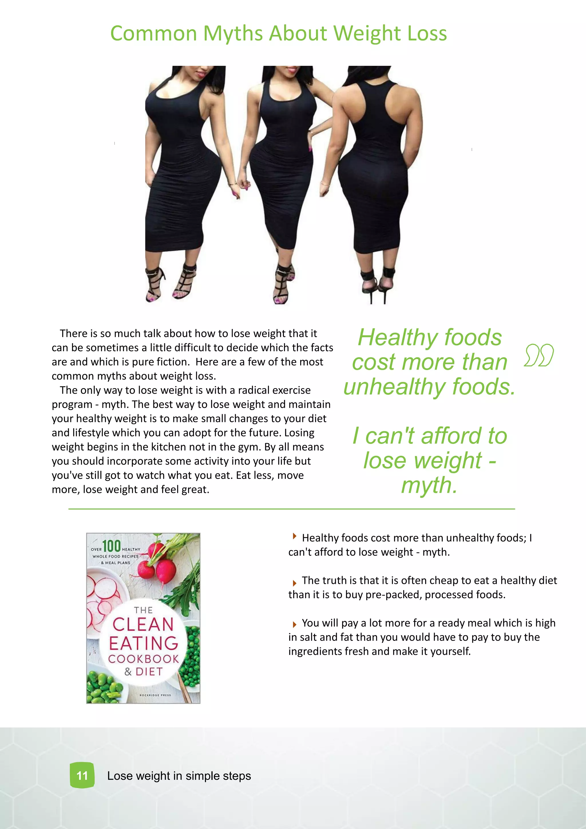 Common Myths About Weight Loss
There is so much talk about how to lose weight that it
can be sometimes a little difficult to decide which the facts
are and which is pure fiction. Here are a few of the most
common myths about weight loss.
The only way to lose weight is with a radical exercise
program - myth. The best way to lose weight and maintain
your healthy weight is to make small changes to your diet
and lifestyle which you can adopt for the future. Losing
weight begins in the kitchen not in the gym. By all means
you should incorporate some activity into your life but
you've still got to watch what you eat. Eat less, move
more, lose weight and feel great.
Healthy foods
cost more than
unhealthy foods.
I can't afford to
lose weight -
myth.
11 Lose weight in simple steps
Healthy foods cost more than unhealthy foods; I
can't afford to lose weight - myth.
The truth is that it is often cheap to eat a healthy diet
than it is to buy pre-packed, processed foods.
You will pay a lot more for a ready meal which is high
in salt and fat than you would have to pay to buy the
ingredients fresh and make it yourself.
 
