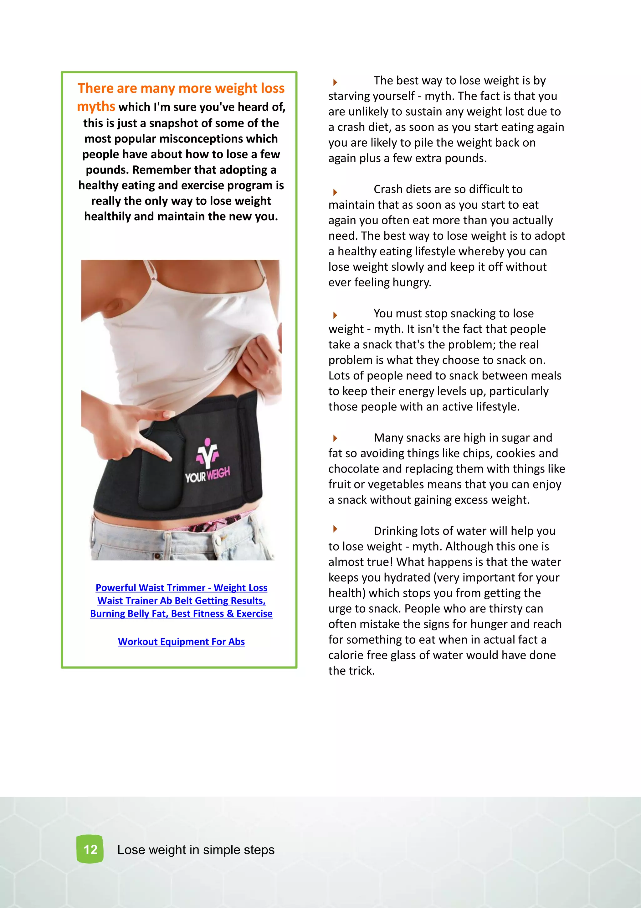 12
There are many more weight loss
myths which I'm sure you've heard of,
this is just a snapshot of some of the
most popular misconceptions which
people have about how to lose a few
pounds. Remember that adopting a
healthy eating and exercise program is
really the only way to lose weight
healthily and maintain the new you.
The best way to lose weight is by
starving yourself - myth. The fact is that you
are unlikely to sustain any weight lost due to
a crash diet, as soon as you start eating again
you are likely to pile the weight back on
again plus a few extra pounds.
Crash diets are so difficult to
maintain that as soon as you start to eat
again you often eat more than you actually
need. The best way to lose weight is to adopt
a healthy eating lifestyle whereby you can
lose weight slowly and keep it off without
ever feeling hungry.
You must stop snacking to lose
weight - myth. It isn't the fact that people
take a snack that's the problem; the real
problem is what they choose to snack on.
Lots of people need to snack between meals
to keep their energy levels up, particularly
those people with an active lifestyle.
Many snacks are high in sugar and
fat so avoiding things like chips, cookies and
chocolate and replacing them with things like
fruit or vegetables means that you can enjoy
a snack without gaining excess weight.
Drinking lots of water will help you
to lose weight - myth. Although this one is
almost true! What happens is that the water
keeps you hydrated (very important for your
health) which stops you from getting the
urge to snack. People who are thirsty can
often mistake the signs for hunger and reach
for something to eat when in actual fact a
calorie free glass of water would have done
the trick.
Lose weight in simple steps
Powerful Waist Trimmer - Weight Loss
Waist Trainer Ab Belt Getting Results,
Burning Belly Fat, Best Fitness & Exercise
Workout Equipment For Abs
 