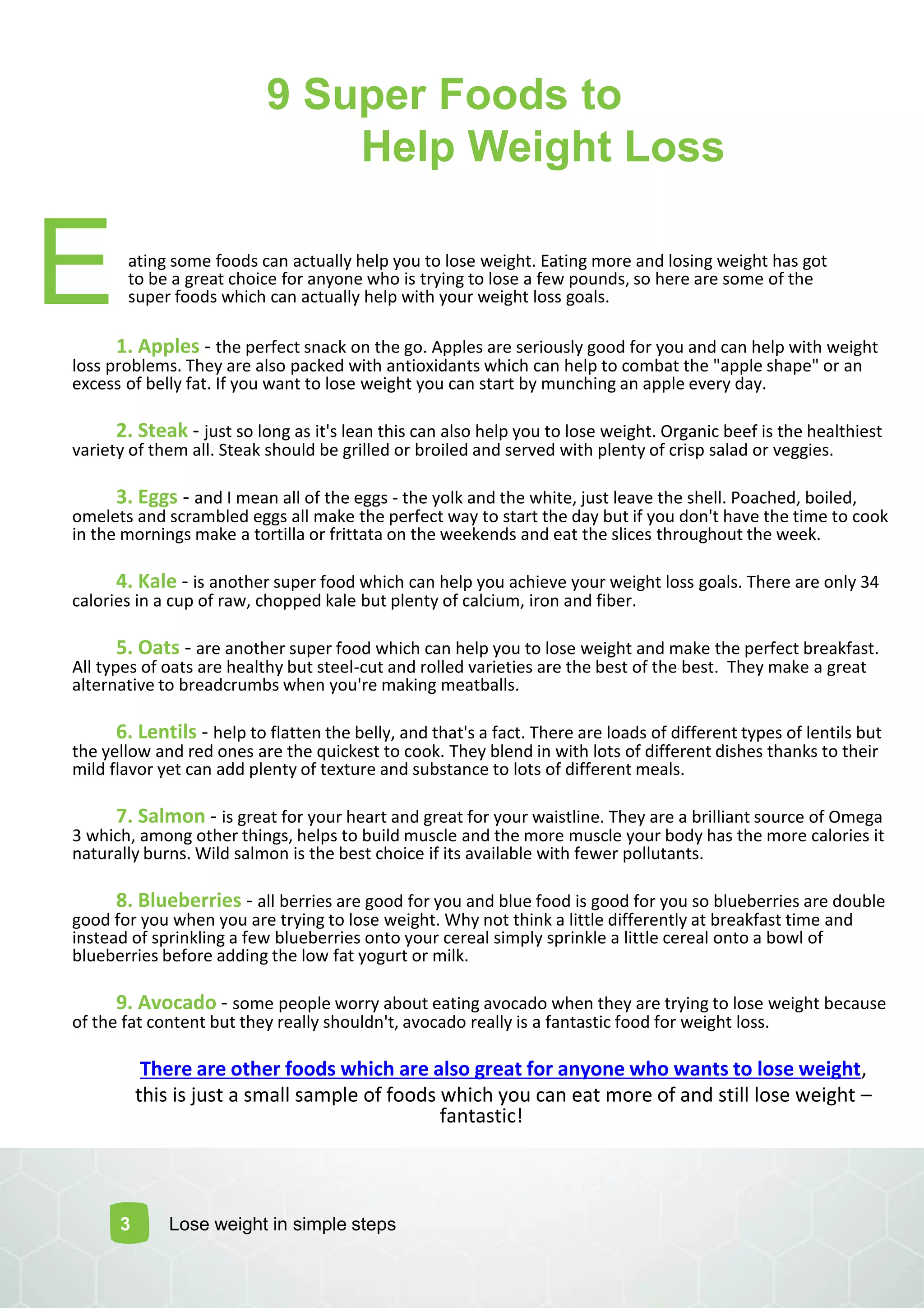 9 Super Foods to
Help Weight Loss
E
3 Lose weight in simple steps
ating some foods can actually help you to lose weight. Eating more and losing weight has got
to be a great choice for anyone who is trying to lose a few pounds, so here are some of the
super foods which can actually help with your weight loss goals.
1. Apples - the perfect snack on the go. Apples are seriously good for you and can help with weight
loss problems. They are also packed with antioxidants which can help to combat the "apple shape" or an
excess of belly fat. If you want to lose weight you can start by munching an apple every day.
2. Steak - just so long as it's lean this can also help you to lose weight. Organic beef is the healthiest
variety of them all. Steak should be grilled or broiled and served with plenty of crisp salad or veggies.
3. Eggs - and I mean all of the eggs - the yolk and the white, just leave the shell. Poached, boiled,
omelets and scrambled eggs all make the perfect way to start the day but if you don't have the time to cook
in the mornings make a tortilla or frittata on the weekends and eat the slices throughout the week.
4. Kale - is another super food which can help you achieve your weight loss goals. There are only 34
calories in a cup of raw, chopped kale but plenty of calcium, iron and fiber.
5. Oats - are another super food which can help you to lose weight and make the perfect breakfast.
All types of oats are healthy but steel-cut and rolled varieties are the best of the best. They make a great
alternative to breadcrumbs when you're making meatballs.
6. Lentils - help to flatten the belly, and that's a fact. There are loads of different types of lentils but
the yellow and red ones are the quickest to cook. They blend in with lots of different dishes thanks to their
mild flavor yet can add plenty of texture and substance to lots of different meals.
7. Salmon - is great for your heart and great for your waistline. They are a brilliant source of Omega
3 which, among other things, helps to build muscle and the more muscle your body has the more calories it
naturally burns. Wild salmon is the best choice if its available with fewer pollutants.
8. Blueberries - all berries are good for you and blue food is good for you so blueberries are double
good for you when you are trying to lose weight. Why not think a little differently at breakfast time and
instead of sprinkling a few blueberries onto your cereal simply sprinkle a little cereal onto a bowl of
blueberries before adding the low fat yogurt or milk.
9. Avocado - some people worry about eating avocado when they are trying to lose weight because
of the fat content but they really shouldn't, avocado really is a fantastic food for weight loss.
There are other foods which are also great for anyone who wants to lose weight,
this is just a small sample of foods which you can eat more of and still lose weight –
fantastic!
 