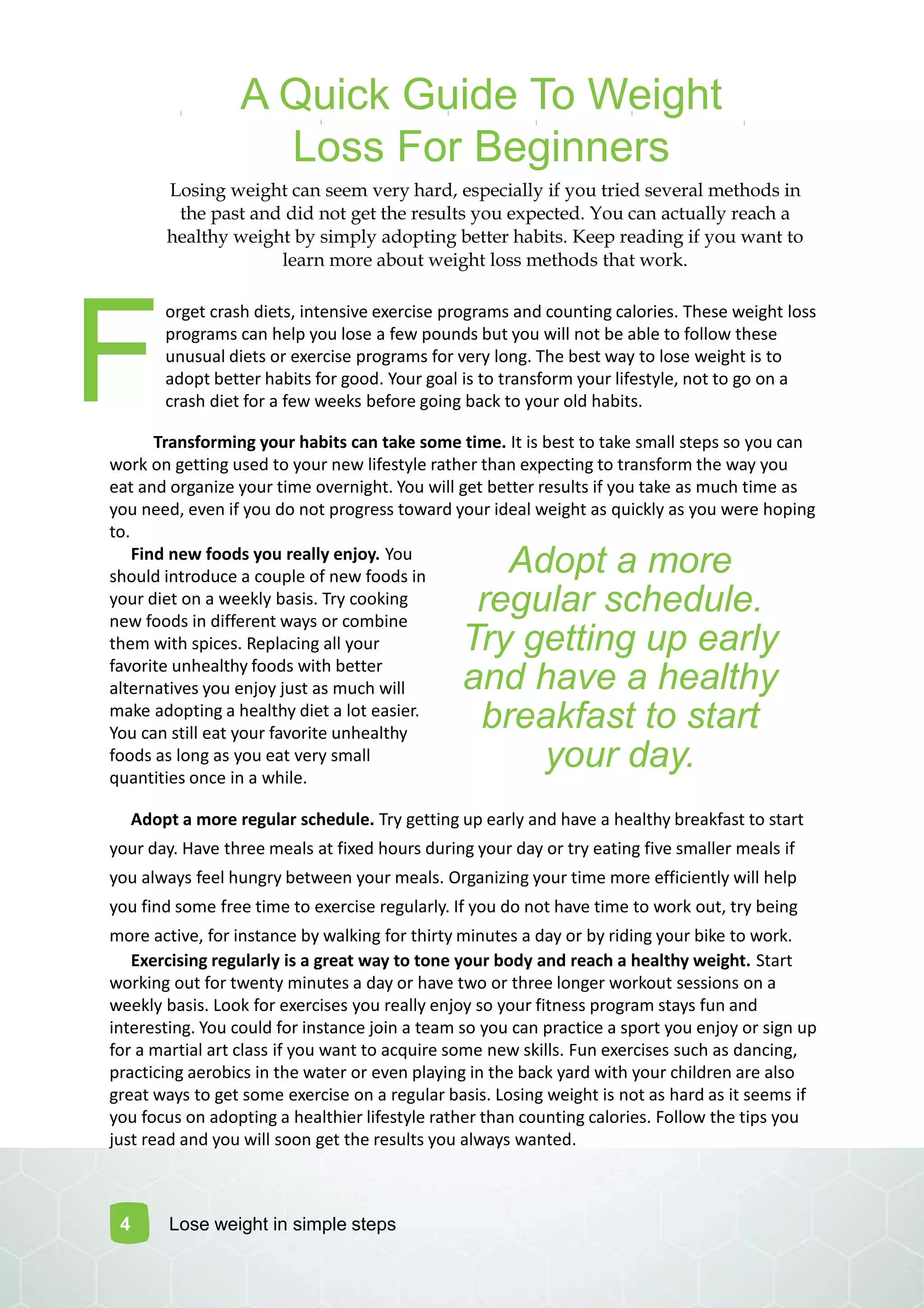 A Quick Guide To Weight
Loss For Beginners
Losing weight can seem very hard, especially if you tried several methods in
the past and did not get the results you expected. You can actually reach a
healthy weight by simply adopting better habits. Keep reading if you want to
learn more about weight loss methods that work.
orget crash diets, intensive exercise programs and counting calories. These weight loss
programs can help you lose a few pounds but you will not be able to follow these
unusual diets or exercise programs for very long. The best way to lose weight is to
adopt better habits for good. Your goal is to transform your lifestyle, not to go on a
crash diet for a few weeks before going back to your old habits.
Transforming your habits can take some time. It is best to take small steps so you can
work on getting used to your new lifestyle rather than expecting to transform the way you
eat and organize your time overnight. You will get better results if you take as much time as
you need, even if you do not progress toward your ideal weight as quickly as you were hoping
to.
Find new foods you really enjoy. You
should introduce a couple of new foods in
your diet on a weekly basis. Try cooking
new foods in different ways or combine
them with spices. Replacing all your
favorite unhealthy foods with better
alternatives you enjoy just as much will
make adopting a healthy diet a lot easier.
You can still eat your favorite unhealthy
foods as long as you eat very small
quantities once in a while.
Adopt a more regular schedule. Try getting up early and have a healthy breakfast to start
your day. Have three meals at fixed hours during your day or try eating five smaller meals if
you always feel hungry between your meals. Organizing your time more efficiently will help
you find some free time to exercise regularly. If you do not have time to work out, try being
more active, for instance by walking for thirty minutes a day or by riding your bike to work.
Exercising regularly is a great way to tone your body and reach a healthy weight. Start
working out for twenty minutes a day or have two or three longer workout sessions on a
weekly basis. Look for exercises you really enjoy so your fitness program stays fun and
interesting. You could for instance join a team so you can practice a sport you enjoy or sign up
for a martial art class if you want to acquire some new skills. Fun exercises such as dancing,
practicing aerobics in the water or even playing in the back yard with your children are also
great ways to get some exercise on a regular basis. Losing weight is not as hard as it seems if
you focus on adopting a healthier lifestyle rather than counting calories. Follow the tips you
just read and you will soon get the results you always wanted.
Adopt a more
regular schedule.
Try getting up early
and have a healthy
breakfast to start
your day.
4
F
Lose weight in simple steps
 