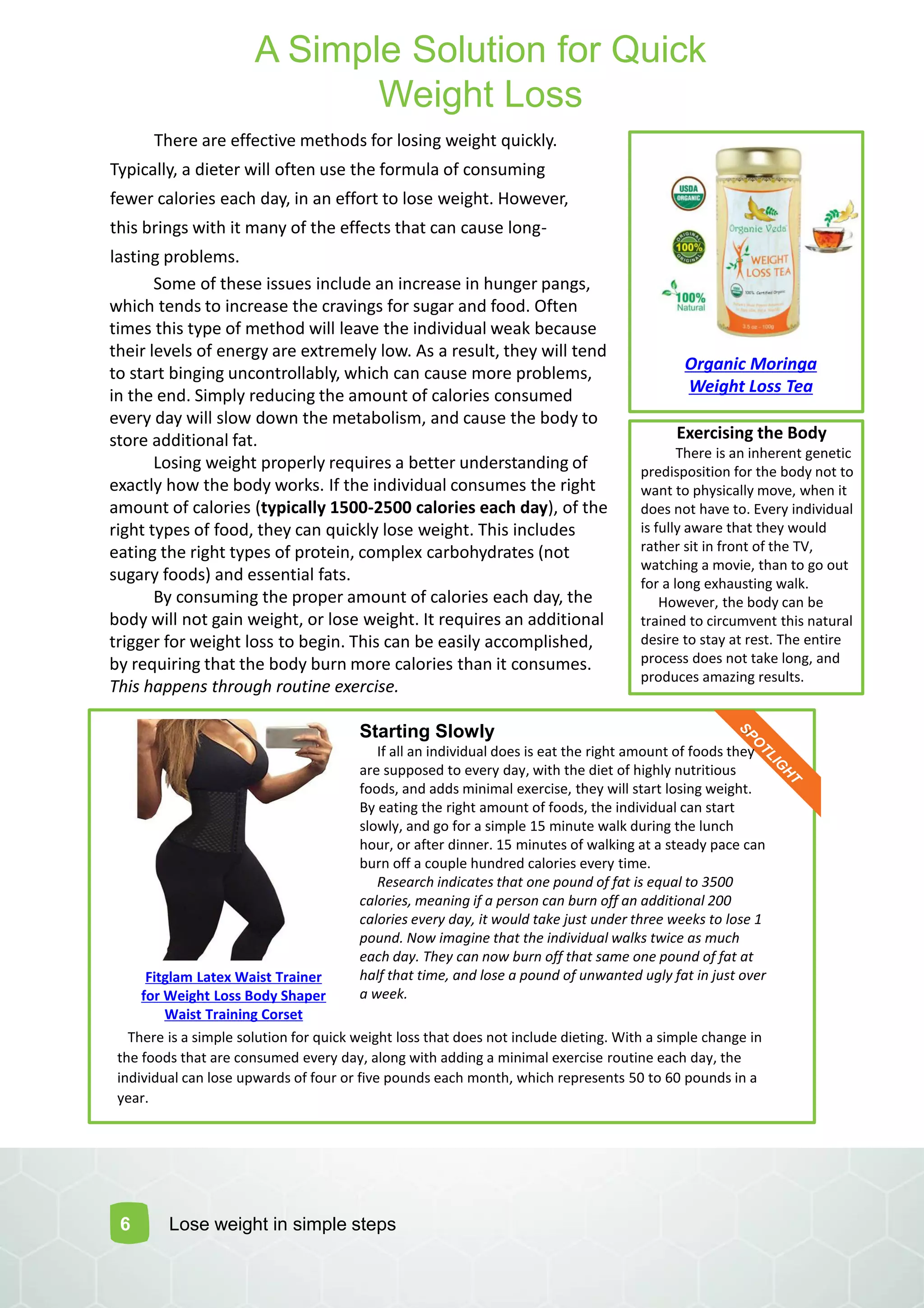There are effective methods for losing weight quickly.
Typically, a dieter will often use the formula of consuming
fewer calories each day, in an effort to lose weight. However,
this brings with it many of the effects that can cause long-
lasting problems.
6
Some of these issues include an increase in hunger pangs,
which tends to increase the cravings for sugar and food. Often
times this type of method will leave the individual weak because
their levels of energy are extremely low. As a result, they will tend
to start binging uncontrollably, which can cause more problems,
in the end. Simply reducing the amount of calories consumed
every day will slow down the metabolism, and cause the body to
store additional fat.
Losing weight properly requires a better understanding of
exactly how the body works. If the individual consumes the right
amount of calories (typically 1500-2500 calories each day), of the
right types of food, they can quickly lose weight. This includes
eating the right types of protein, complex carbohydrates (not
sugary foods) and essential fats.
By consuming the proper amount of calories each day, the
body will not gain weight, or lose weight. It requires an additional
trigger for weight loss to begin. This can be easily accomplished,
by requiring that the body burn more calories than it consumes.
This happens through routine exercise.
Exercising the Body
There is an inherent genetic
predisposition for the body not to
want to physically move, when it
does not have to. Every individual
is fully aware that they would
rather sit in front of the TV,
watching a movie, than to go out
for a long exhausting walk.
However, the body can be
trained to circumvent this natural
desire to stay at rest. The entire
process does not take long, and
produces amazing results.
There is a simple solution for quick weight loss that does not include dieting. With a simple change in
the foods that are consumed every day, along with adding a minimal exercise routine each day, the
individual can lose upwards of four or five pounds each month, which represents 50 to 60 pounds in a
year.
Starting Slowly
If all an individual does is eat the right amount of foods they
are supposed to every day, with the diet of highly nutritious
foods, and adds minimal exercise, they will start losing weight.
By eating the right amount of foods, the individual can start
slowly, and go for a simple 15 minute walk during the lunch
hour, or after dinner. 15 minutes of walking at a steady pace can
burn off a couple hundred calories every time.
Research indicates that one pound of fat is equal to 3500
calories, meaning if a person can burn off an additional 200
calories every day, it would take just under three weeks to lose 1
pound. Now imagine that the individual walks twice as much
each day. They can now burn off that same one pound of fat at
half that time, and lose a pound of unwanted ugly fat in just over
a week.
Lose weight in simple steps
A Simple Solution for Quick
Weight Loss
Fitglam Latex Waist Trainer
for Weight Loss Body Shaper
Waist Training Corset
Organic Moringa
Weight Loss Tea
 
