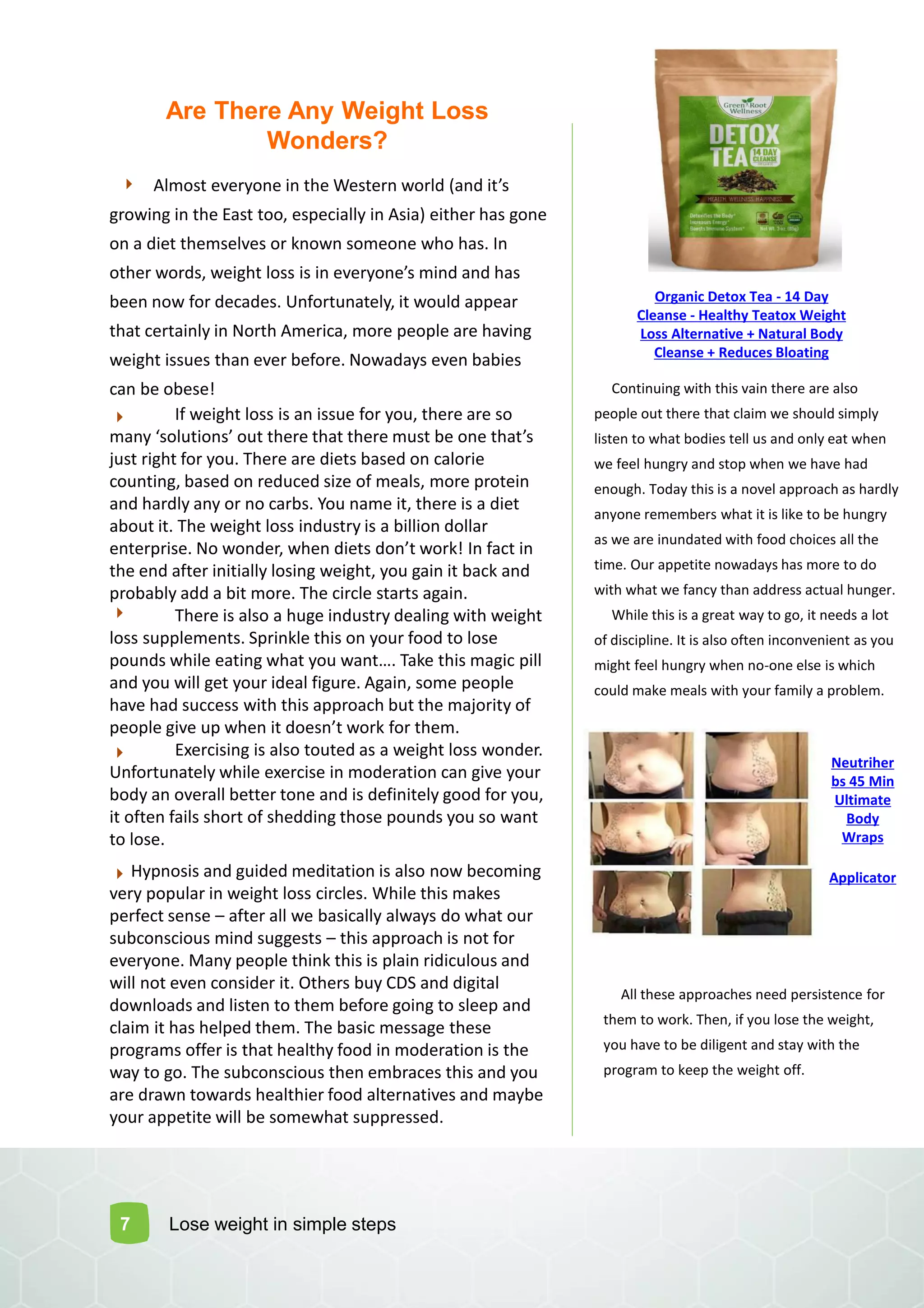 Are There Any Weight Loss
Wonders?
Al ost e eryo e i the Wester orld (a d it s
growing in the East too, especially in Asia) either has gone
on a diet themselves or known someone who has. In
other ords, eight loss is i e eryo e s i d a d has
been now for decades. Unfortunately, it would appear
that certainly in North America, more people are having
weight issues than ever before. Nowadays even babies
can be obese!
If weight loss is an issue for you, there are so
a y solutio s out there that there ust e o e that s
just right for you. There are diets based on calorie
counting, based on reduced size of meals, more protein
and hardly any or no carbs. You name it, there is a diet
about it. The weight loss industry is a billion dollar
e terprise. No o der, he diets do t ork! I fa t i
the end after initially losing weight, you gain it back and
probably add a bit more. The circle starts again.
There is also a huge industry dealing with weight
loss supplements. Sprinkle this on your food to lose
pou ds hile eati g hat you a t…. Take this agi pill
and you will get your ideal figure. Again, some people
have had success with this approach but the majority of
people gi e up he it does t ork for the .
Exercising is also touted as a weight loss wonder.
Unfortunately while exercise in moderation can give your
body an overall better tone and is definitely good for you,
it often fails short of shedding those pounds you so want
to lose.
Continuing with this vain there are also
people out there that claim we should simply
listen to what bodies tell us and only eat when
we feel hungry and stop when we have had
enough. Today this is a novel approach as hardly
anyone remembers what it is like to be hungry
as we are inundated with food choices all the
time. Our appetite nowadays has more to do
with what we fancy than address actual hunger.
While this is a great way to go, it needs a lot
of discipline. It is also often inconvenient as you
might feel hungry when no-one else is which
could make meals with your family a problem.
7
All these approaches need persistence for
them to work. Then, if you lose the weight,
you have to be diligent and stay with the
program to keep the weight off.
Hypnosis and guided meditation is also now becoming
very popular in weight loss circles. While this makes
perfect sense – after all we basically always do what our
subconscious mind suggests – this approach is not for
everyone. Many people think this is plain ridiculous and
will not even consider it. Others buy CDS and digital
downloads and listen to them before going to sleep and
claim it has helped them. The basic message these
programs offer is that healthy food in moderation is the
way to go. The subconscious then embraces this and you
are drawn towards healthier food alternatives and maybe
your appetite will be somewhat suppressed.
Lose weight in simple steps
Organic Detox Tea - 14 Day
Cleanse - Healthy Teatox Weight
Loss Alternative + Natural Body
Cleanse + Reduces Bloating
Neutriher
bs 45 Min
Ultimate
Body
Wraps
Applicator
 
