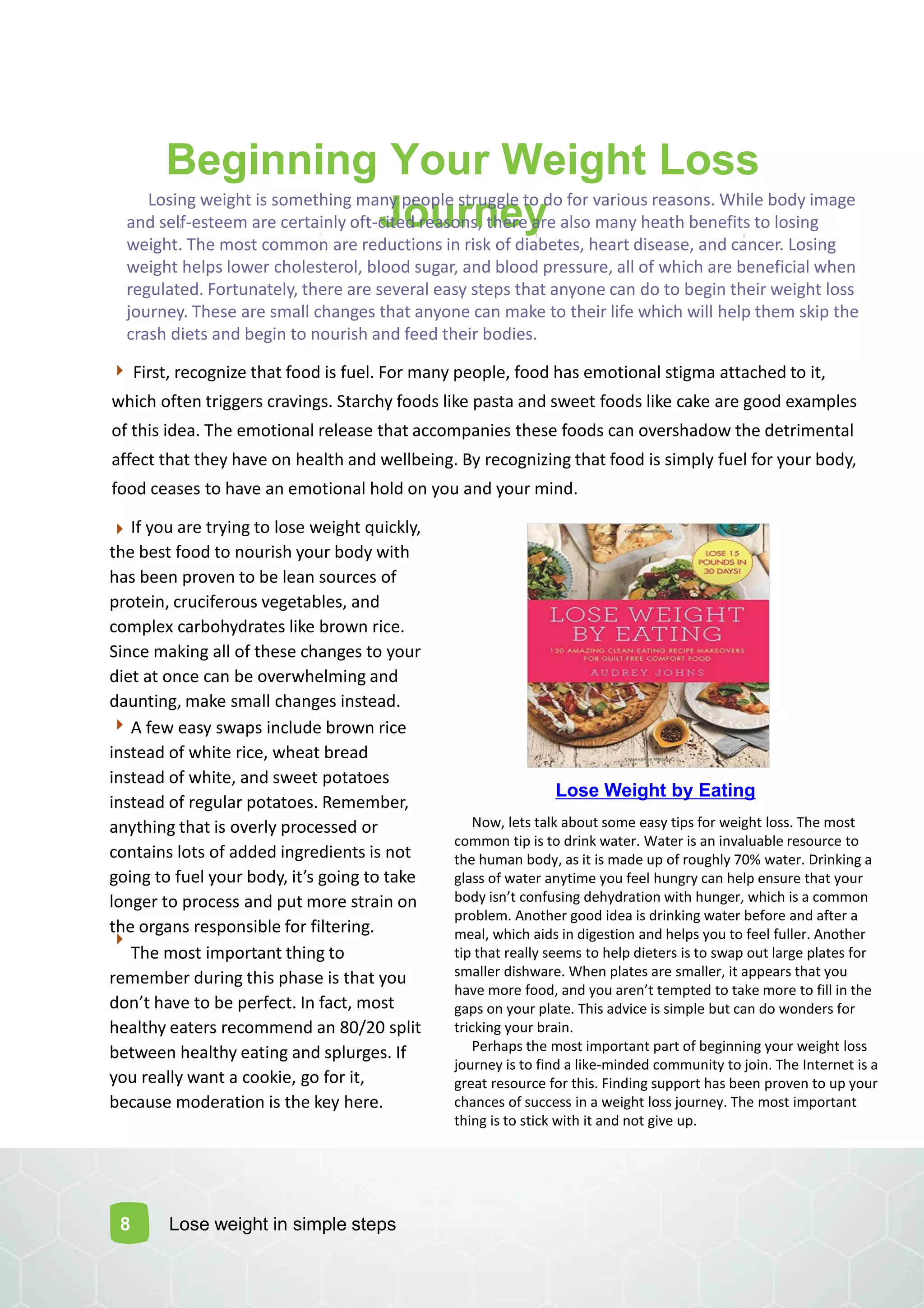 Beginning Your Weight Loss
JourneyLosing weight is something many people struggle to do for various reasons. While body image
and self-esteem are certainly oft-cited reasons, there are also many heath benefits to losing
weight. The most common are reductions in risk of diabetes, heart disease, and cancer. Losing
weight helps lower cholesterol, blood sugar, and blood pressure, all of which are beneficial when
regulated. Fortunately, there are several easy steps that anyone can do to begin their weight loss
journey. These are small changes that anyone can make to their life which will help them skip the
crash diets and begin to nourish and feed their bodies.
8
First, recognize that food is fuel. For many people, food has emotional stigma attached to it,
which often triggers cravings. Starchy foods like pasta and sweet foods like cake are good examples
of this idea. The emotional release that accompanies these foods can overshadow the detrimental
affect that they have on health and wellbeing. By recognizing that food is simply fuel for your body,
food ceases to have an emotional hold on you and your mind.
If you are trying to lose weight quickly,
the best food to nourish your body with
has been proven to be lean sources of
protein, cruciferous vegetables, and
complex carbohydrates like brown rice.
Since making all of these changes to your
diet at once can be overwhelming and
daunting, make small changes instead.
A few easy swaps include brown rice
instead of white rice, wheat bread
instead of white, and sweet potatoes
instead of regular potatoes. Remember,
anything that is overly processed or
contains lots of added ingredients is not
goi g to fuel your ody, it s goi g to take
longer to process and put more strain on
the organs responsible for filtering.
The most important thing to
remember during this phase is that you
do t ha e to e perfe t. I fa t, ost
healthy eaters recommend an 80/20 split
between healthy eating and splurges. If
you really want a cookie, go for it,
because moderation is the key here.
Lose Weight by Eating
Lose weight in simple steps
Now, lets talk about some easy tips for weight loss. The most
common tip is to drink water. Water is an invaluable resource to
the human body, as it is made up of roughly 70% water. Drinking a
glass of water anytime you feel hungry can help ensure that your
ody is t o fusi g dehydratio ith hu ger, hi h is a o o
problem. Another good idea is drinking water before and after a
meal, which aids in digestion and helps you to feel fuller. Another
tip that really seems to help dieters is to swap out large plates for
smaller dishware. When plates are smaller, it appears that you
ha e ore food, a d you are t te pted to take ore to fill i the
gaps on your plate. This advice is simple but can do wonders for
tricking your brain.
Perhaps the most important part of beginning your weight loss
journey is to find a like-minded community to join. The Internet is a
great resource for this. Finding support has been proven to up your
chances of success in a weight loss journey. The most important
thing is to stick with it and not give up.
 