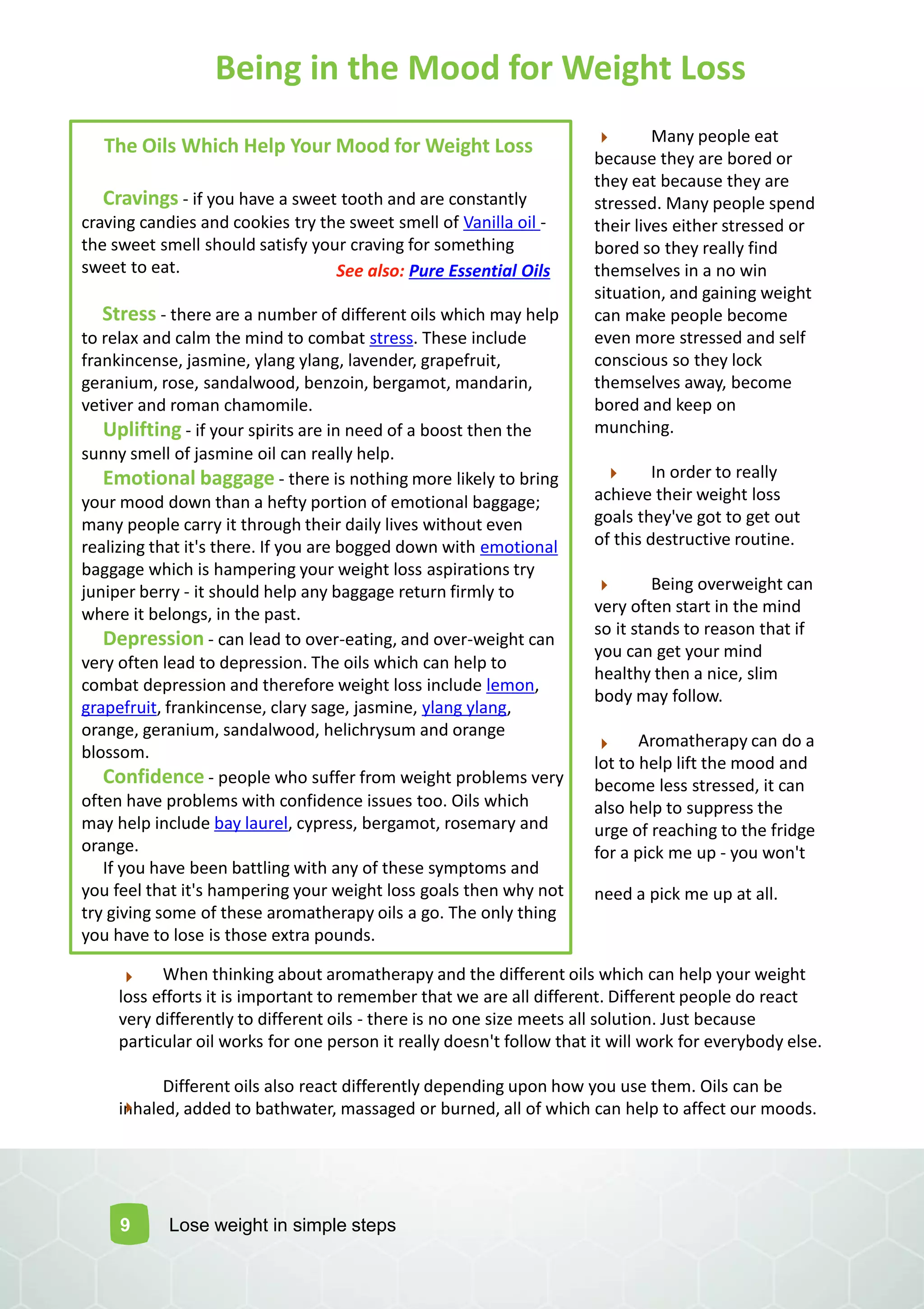 Many people eat
because they are bored or
they eat because they are
stressed. Many people spend
their lives either stressed or
bored so they really find
themselves in a no win
situation, and gaining weight
can make people become
even more stressed and self
conscious so they lock
themselves away, become
bored and keep on
munching.
In order to really
achieve their weight loss
goals they've got to get out
of this destructive routine.
Being overweight can
very often start in the mind
so it stands to reason that if
you can get your mind
healthy then a nice, slim
body may follow.
Aromatherapy can do a
lot to help lift the mood and
become less stressed, it can
also help to suppress the
urge of reaching to the fridge
for a pick me up - you won't
need a pick me up at all.
9
The Oils Which Help Your Mood for Weight Loss
Cravings - if you have a sweet tooth and are constantly
craving candies and cookies try the sweet smell of Vanilla oil -
the sweet smell should satisfy your craving for something
sweet to eat.
Stress - there are a number of different oils which may help
to relax and calm the mind to combat stress. These include
frankincense, jasmine, ylang ylang, lavender, grapefruit,
geranium, rose, sandalwood, benzoin, bergamot, mandarin,
vetiver and roman chamomile.
Uplifting - if your spirits are in need of a boost then the
sunny smell of jasmine oil can really help.
Emotional baggage - there is nothing more likely to bring
your mood down than a hefty portion of emotional baggage;
many people carry it through their daily lives without even
realizing that it's there. If you are bogged down with emotional
baggage which is hampering your weight loss aspirations try
juniper berry - it should help any baggage return firmly to
where it belongs, in the past.
Depression - can lead to over-eating, and over-weight can
very often lead to depression. The oils which can help to
combat depression and therefore weight loss include lemon,
grapefruit, frankincense, clary sage, jasmine, ylang ylang,
orange, geranium, sandalwood, helichrysum and orange
blossom.
Confidence - people who suffer from weight problems very
often have problems with confidence issues too. Oils which
may help include bay laurel, cypress, bergamot, rosemary and
orange.
If you have been battling with any of these symptoms and
you feel that it's hampering your weight loss goals then why not
try giving some of these aromatherapy oils a go. The only thing
you have to lose is those extra pounds.
When thinking about aromatherapy and the different oils which can help your weight
loss efforts it is important to remember that we are all different. Different people do react
very differently to different oils - there is no one size meets all solution. Just because
particular oil works for one person it really doesn't follow that it will work for everybody else.
Different oils also react differently depending upon how you use them. Oils can be
inhaled, added to bathwater, massaged or burned, all of which can help to affect our moods.
Lose weight in simple steps
Being in the Mood for Weight Loss
See also: Pure Essential Oils
 