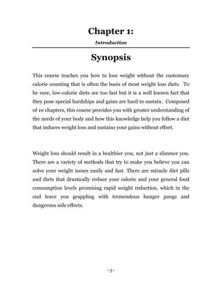 - 5 -
Chapter 1:
Introduction
Synopsis
This course teaches you how to lose weight without the customary
calorie counting that is often the basis of most weight loss diets. To
be sure, low-calorie diets are too fast but it is a well known fact that
they pose special hardships and gains are hard to sustain. Composed
of 10 chapters, this course provides you with greater understanding of
the needs of your body and how this knowledge help you follow a diet
that induces weight loss and sustains your gains without effort.
Weight loss should result in a healthier you, not just a slimmer you.
There are a variety of methods that try to make you believe you can
solve your weight issues easily and fast. There are miracle diet pills
and diets that drastically reduce your calorie and your general food
consumption levels promising rapid weight reduction, which in the
end leave you grappling with tremendous hunger pangs and
dangerous side effects.
 