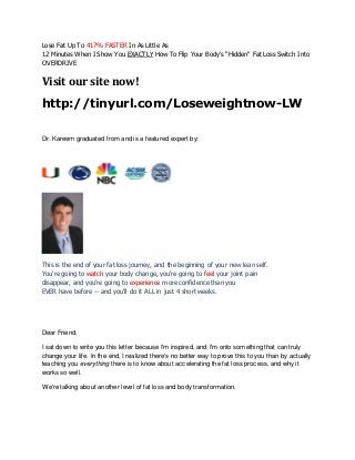 Lose Fat Up To 417% FASTER In As Little As
12 Minutes When I Show You EXACTLY How To Flip Your Body's "Hidden" Fat Loss Switch Into
OVERDRIVE
Visit our site now!
http://tinyurl.com/Loseweightnow-LW
Dr. Kareem graduated from and is a featured expert by:
This is the end of your fat loss journey, and the beginning of your new lean self.
You're going to watch your body change, you're going to feel your joint pain
disappear, and you're going to experience more confidence than you
EVER have before -- and you'll do it ALL in just 4 short weeks.
Dear Friend,
I sat down to write you this letter because I'm inspired, and I'm onto something that can truly
change your life. In the end, I realized there's no better way to prove this to you than by actually
teaching you everything there is to know about accelerating the fat loss process, and why it
works so well.
We're talking about another level of fat loss and body transformation.
 