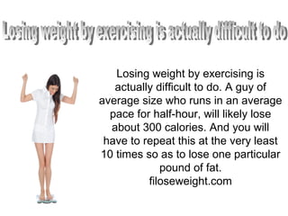 Losing weight by exercising is
actually difficult to do. A guy of
average size who runs in an average
pace for half-hour, will likely lose
about 300 calories. And you will
have to repeat this at the very least
10 times so as to lose one particular
pound of fat.
filoseweight.com
 